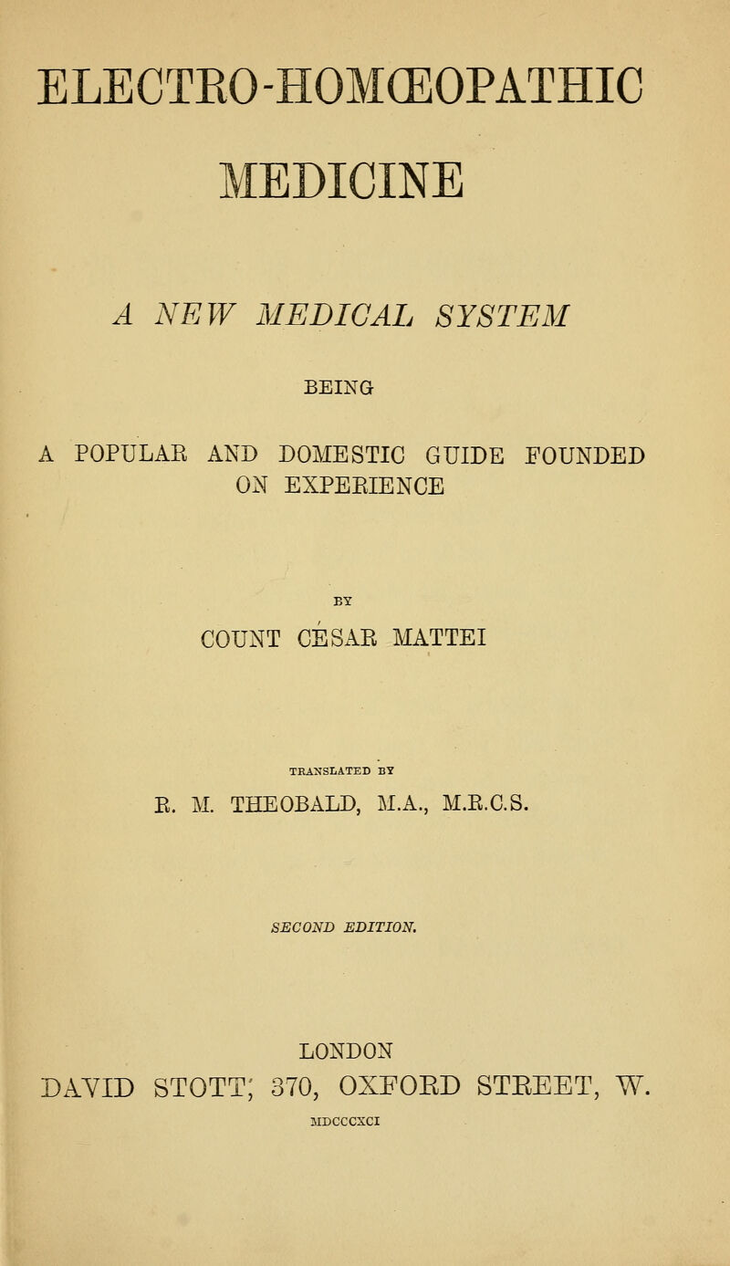 MEDICINE A NEW MEDICAL SYSTEM BEING A POPULAE AND DOMESTIC GUIDE POUNDED ON EXPEEIENCE BY COUNT CESxiR MATTEI TRANSLATED BY E. M. THEOBALD, M.A., M.E.C.S. SECOND EDITION. LONDON DAYID STOTT; 370, OXFOED STEEET, W. MDCCCXCI