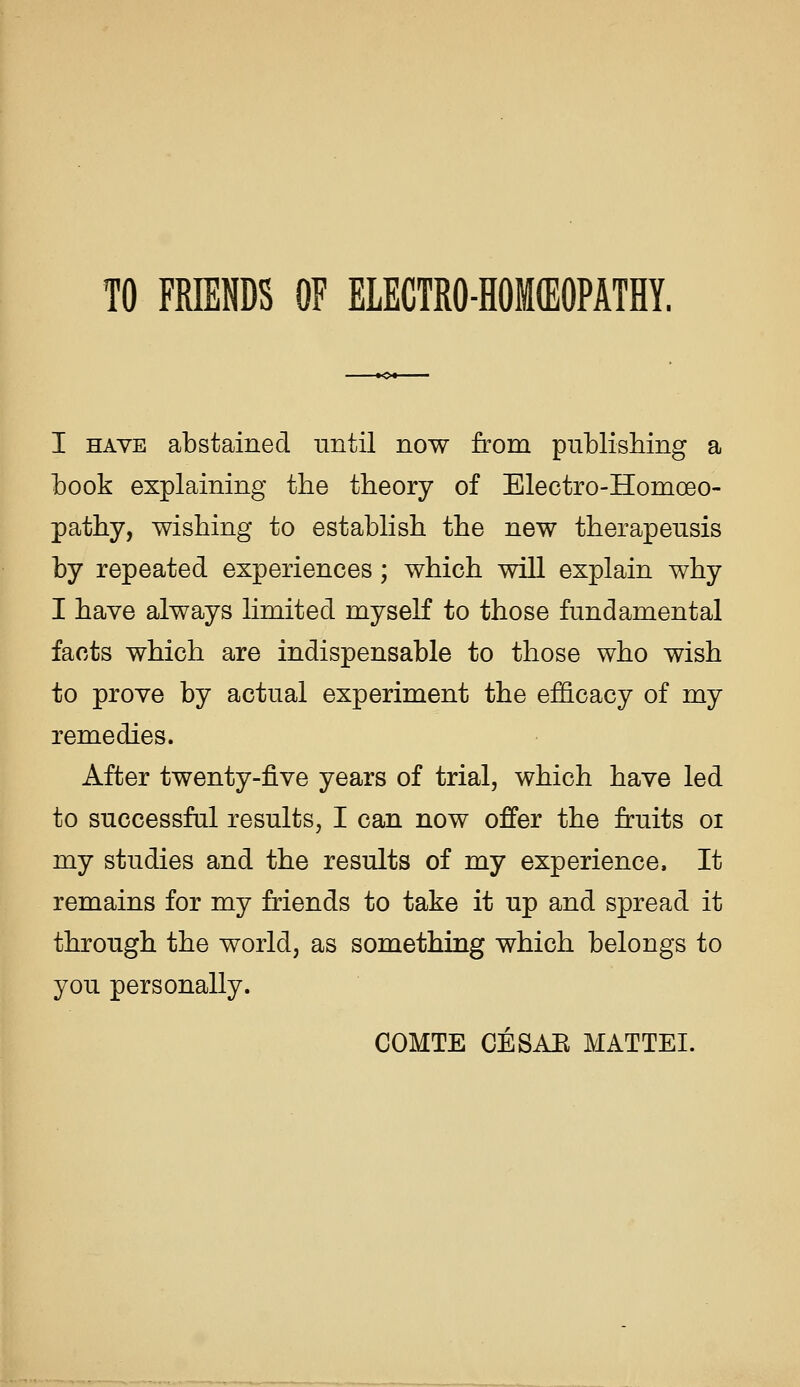 TO FMENDS OF ELECTRO-HOKEOPATHY. I HAVE abstained nntil now from pnblishing a book explaining the theory of Electro-Homoeo- pathy, wishing to establish the new therapensis hj repeated experiences; which will explain why I have always limited myself to those fundamental facts which are indispensable to those who wish to prove by actual experiment the efficacy of my remedies. After twenty-five years of trial, which have led to successful results, I can now offer the fruits oi my studies and the results of my experience. It remains for my friends to take it up and spread it through the world, as something which belongs to you personally. COMTE CESAE MATTEL