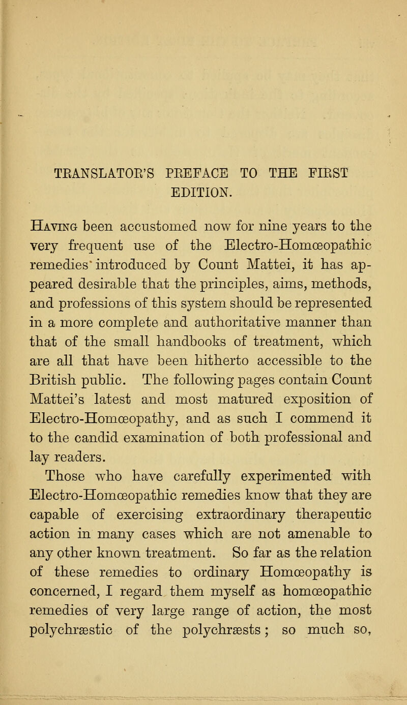 TEANSLATOE'S PEEFACE TO THE FIEST EDITION. Having been accustomed now for nine years to the very frequent use of the Electro-Homoeopathic remedies ^introduced by Count Mattei, it has ap- peared desirable that the principles, aims, methods, and professions of this system should be represented in a more complete and authoritative manner than that of the small handbooks of treatment, which are all that have been hitherto accessible to the British public. The following pages contain Count Mattel's latest and most matured exposition of Electro-Homoeopathy, and as such I commend it to the candid examination of both professional and lay readers. Those who have carefully experimented with Electro-Homoeopathic remedies know that they are capable of exercising extraordinary therapeutic action in many cases which are not amenable to any other known treatment. So far as the relation of these remedies to ordinary Homoeopathy is concerned, I regard them myself as homoeopathic remedies of very large range of action, the most polychrsestic of the polychrsests; so much so.