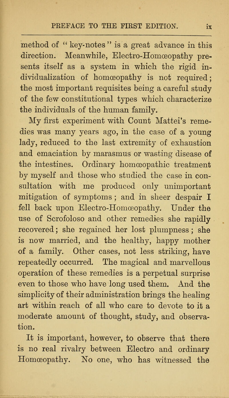 method of '' key-notes  is a great advance in this direction. Meanwhile, Electro-Homoeopathy pre- sents itself as a system in which the rigid in- dividualization of homoeopathy is not required; the most important requisites being a careful study of the few constitutional types which characterize the individuals of the human family. My first experiment with Count Mattel's reme- dies was many years ago, in the case of a young lady, reduced to the last extremity of exhaustion and emaciation by marasmus or wasting disease of the intestines. Ordinary homoeopathic treatment by myself and those who studied the case in con- sultation with me produced only unimportant mitigation of symptoms ; and in sheer despair I fell back upon Electro-Homoeopathy. Under the use of Scrofoloso and other remedies she rapidly recovered; she regained her lost plumpness; she is now married, and the healthy, happy mother of a family. Other cases, not less striking, have repeatedly occurred. The magical and marvellous operation of these remedies is a perpetual surprise even to those who have long used them. And the simplicity of their administration brings the healing art within reach of all who care to devote to it a moderate amount of thought, study, and observa- tion. It is important, however, to observe that there is no real rivalry between Electro and ordinary Homoeopathy. No one, who has witnessed the