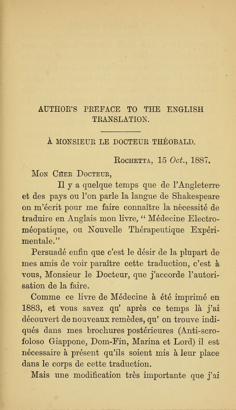 AUTHOE'S PEEFACE TO THE ENGLISH TEANSLATION. A MONSIEUE LE DOCTEUE THEOBALD. EOCHETTA, 15 Oct., 1887. MON CSEE DoCTEUE, II y a quelque temps que de TAngleterre et des pays on Ton parle la langue de Shakespeare on m'ecrit pour me faire connaitre la necessite de traduire en Anglais mon livre, ^^ Medecine Electro- meopatique, ou Nouvelle Therapeutique Experi- mentale. Persuade enfin que c'est le desir de la plupart de mes amis de voir paraitre cette traduction, c'est a vous, Monsieur le Docteur, que j'accorde I'autori- sation de la faire. Comme ce livre de Medecine a ete imprime en 1883, et vous savez qu' apres ce temps la j'ai decouvert de nouveaux remedes, qu' on trouve indi- ques dans mes brochures posterieures (Anti-scro- foloso Giappone, Dom-Fin, Marina et Lord) il est necessaire a present qu'ils soient mis a leur place dans le corps de cette traduction. Mais une modification tres import ante que j'ai