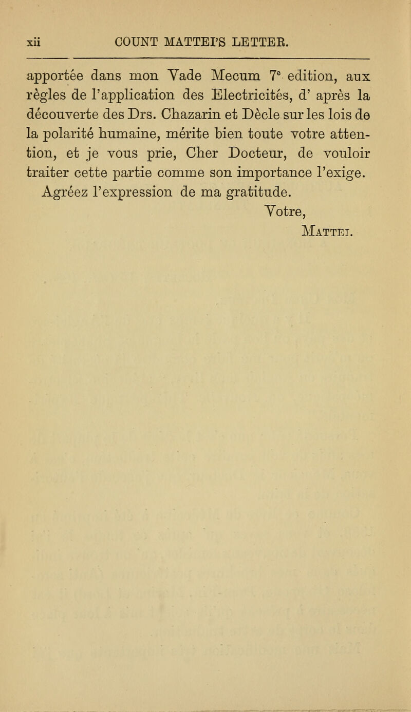 apportee dans mon Vade Mecum T edition, aux regies de 1'application des Electricites, d' apres la decouverte des Drs. Chazarin et Decle sur les lois de la polarite humaine, merite bien toute votre atten- tion, et je vous prie, Cher Docteur, de vonloir traiter cette partie comme son importance I'exige. Agreez 1'expression de ma gratitude. Yotre, Mattel