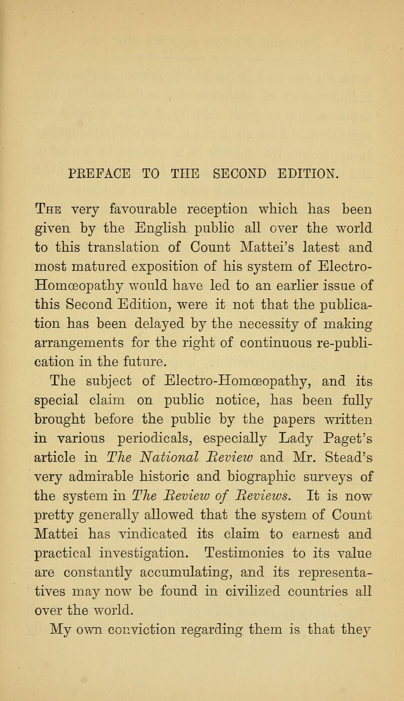 The very favourable reception which, has been given by the Enghsh pubHc all over the world to this translation of Count Mattel's latest and most matured exposition of his system of Electro- Homoeopathy would have led to an earlier issue of this Second Edition, were it not that the publica- tion has been delayed by the necessity of making arrangements for the right of continuous re-publi- cation in the future. The subject of Electro-Homoeopathy, and its special claim on public notice, has been fully brought before the public by the papers written in various periodicals, especially Lady Paget's article in The National Beviezv and Mr. Stead's very admirable historic and biographic surveys of the system in The Heview of Bevietvs. It is now pretty generally allowed that the system of Count Mattel has vindicated its claim to earnest and practical investigation. Testimonies to its value are constantly accumulating, and its representa- tives may now be found in civilized countries all over the world. My own conviction regarding them is that they