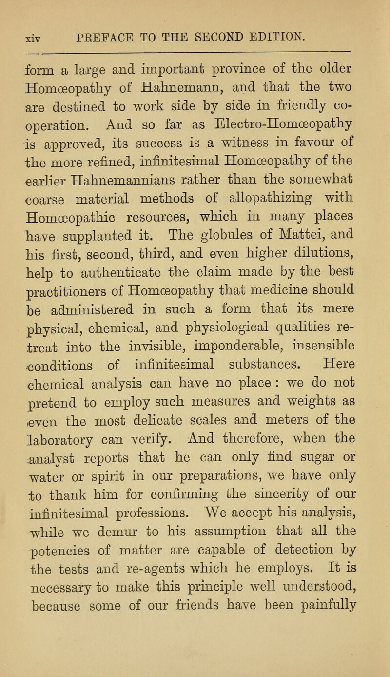 form a large and important province of the older Homoeopathy of Hahnemann, and that the two are destined to work side by side in friendly co- operation. And so far as Electro-Homoeopathy is approved, its success is a witness in favour of the more refined, infinitesimal Homoeopathy of the earlier Hahnemannians rather than the somewhat coarse material methods of allopathizing with Homoeopathic resources, which in many places have supplanted it. The globules of Mattei, and his first, second, third, and even higher dilutions, help to authenticate the claim made by the best practitioners of Homoeopathy that medicine should be administered in such a form that its mere physical, chemical, and physiological qualities re- treat into the invisible, imponderable, insensible conditions of infinitesimal substances. Here chemical analysis can have no place : we do not pretend to employ such measures and weights as ,even the most dehcate scales and meters of the laboratory can verify. And therefore, when the :analyst reports that he can only find sugar or water or spirit in our preparations, we have only ±0 thank him for confirming the sincerity of our infinitesimal professions. We accept his analysis, while we demur to his assumption that all the potencies of matter are capable of detection by the tests and re-agents which he employs. It is necessary to make this principle well understood, because some of our friends have been painfully