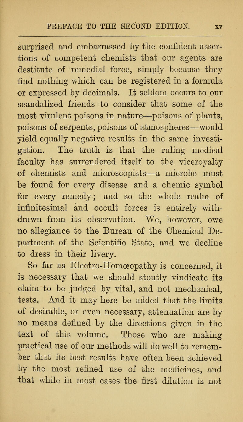 surprised and embarrassed by the confident asser- tions of competent chemists that our agents are destitute of remedial force, simply because they find nothing which can be registered in a formula or expressed by decimals. It seldom occurs to our scandalized friends to consider that some of the most virulent poisons in nature—poisons of plants, poisons of serpents, poisons of atmospheres—would yield equally negative results in the same investi- gation. The truth is that the ruling medical faculty has surrendered itself to the viceroyalty of chemists and microscopists—a microbe must be found for every disease and a chemic symbol for every remedy; and so the whole realm of infinitesimal and occult forces is entirely with- drawn from its observation. We, however, owe no allegiance to the Bureau of the Chemical De- partment of the Scientific State, and we decline to dress in their livery. So far as Electro-Homoeopathy is concerned, it is necessary that we should stoutly vindicate its claim to be judged by vital, and not mechanical, tests. And it may here be added that the limits of desirable, or even necessary, attenuation are by no means defined by the directions given in the text of this volume. Those who are making practical use of our methods will do well to remem- ber that its best results have often been achieved by the most refined use of the medicines, and that while in most cases the first dilution is not