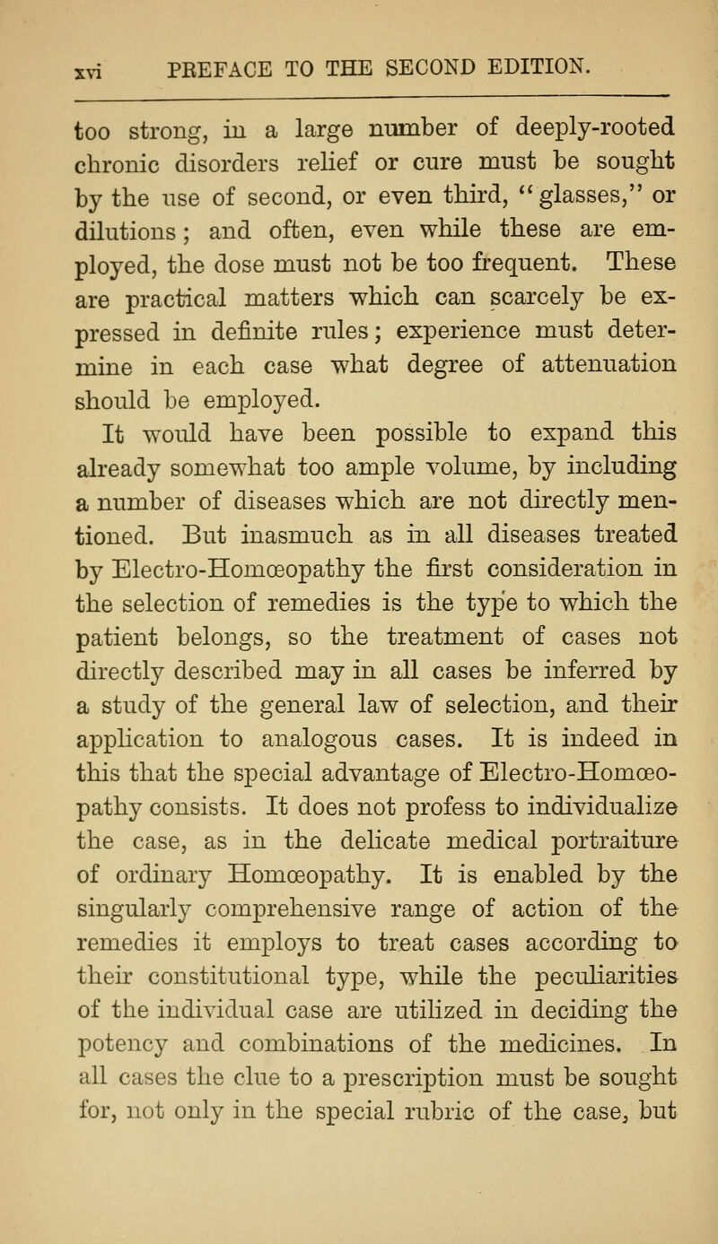 too strong, iu a large number of deeply-rooted chronic disorders relief or cure must be sought by the use of second, or even third, ** glasses, or dilutions; and often, even while these are em- ployed, the dose must not be too frequent. These are practical matters which can scarcely be ex- pressed in definite rules; experience must deter- mine in each case what degree of attenuation should be employed. It would have been possible to expand this already somewhat too ample volume, by including a number of diseases which are not directly men- tioned. But inasmuch as in all diseases treated by Electro-Homoeopathy the first consideration in the selection of remedies is the type to which the patient belongs, so the treatment of cases not directly described may in all cases be inferred by a study of the general law of selection, and their application to analogous cases. It is indeed in this that the special advantage of Electro-Homoeo- pathy consists. It does not profess to individualize the case, as in the delicate medical portraiture of ordinary Homoeopathy. It is enabled by the singularly comprehensive range of action of the remedies it employs to treat cases according to their constitutional type, while the peculiarities of the individual case are utilized in deciding the potency and combinations of the medicines. In all cases the clue to a prescription must be sought for, not only in the special rubric of the case^ but