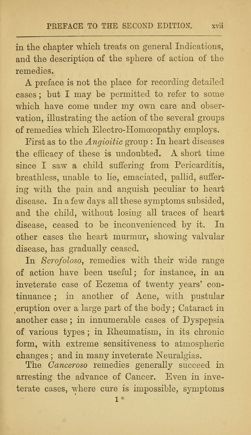 in the chapter which treats on general Indications, and the description of the sphere of action of the remedies. A preface is not the place for recording detailed cases ; but I may be permitted to refer to some which have come nnder my own care and obser- vation, illustrating the action of the several groups of remedies which Electro-Homoeopathy employs. First as to the Angioitic group : In heart diseases the efficacy of these is undoubted. A short time since I saw a child suffering from Pericarditis, breathless, unable to lie, emaciated, pallid, suffer- ing with the pain and anguish peculiar to heart disease. In a few days all these symptoms subsided, and the child, without losing all traces of heart disease, ceased to be inconvenienced by it. In other cases the heart murmur, showing valvular disease, has gradually ceased. In ScrofolosOy remedies with their wide range of action have been useful; for instance, in an inveterate case of Eczema of twenty years' con- tinuance ; in another of Acne, with pustular eruption over a large part of the body; Cataract in another case ; in innumerable cases of Dyspepsia of various types ; in Eheumatism, in its chronic form, with extreme sensitiveness to atmospheric changes ; and in many inveterate Neuralgias. The Canceroso remedies generally succeed in arresting the advance of Cancer. Even in inve- terate cases, where cure is impossible, symptoms 1*