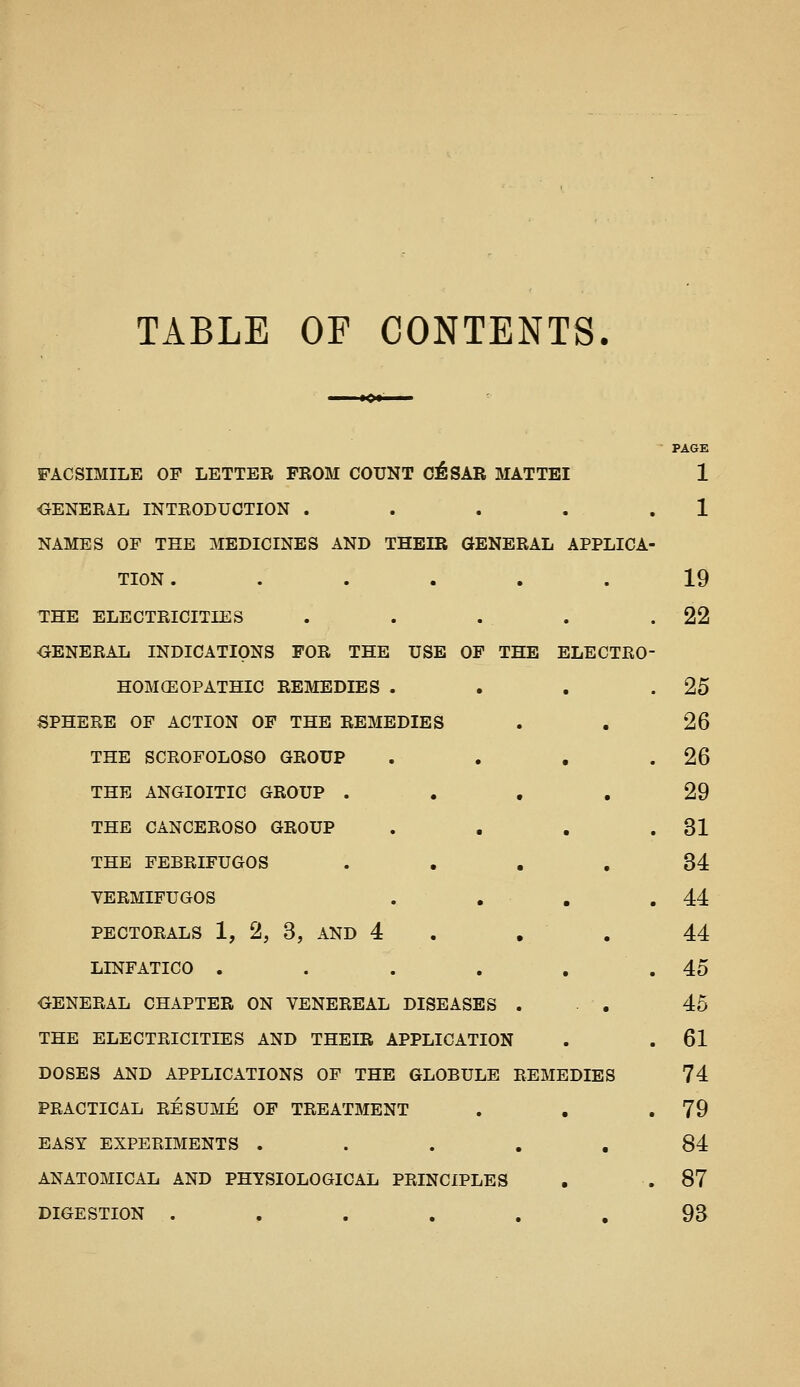 TABLE OF CONTENTS. PAGE FACSIMILE OF LETTER FROM COUNT C^SAR MATTEI 1 GENERAL INTRODUCTION . . . . . 1 NAMES OF THE MEDICINES AND THEIR GENERAL APPLICA- TION. ..... 19 THE ELECTRICITIES . . . . .22 OENERAL INDICATIONS FOR THE USE OF THE ELECTRO HOMCEOPATHIC REMEDIES . . . .25 SPHERE OF ACTION OF THE REMEDIES . . 26 THE SCROFOLOSO GROUP . . . .26 THE ANGIOITIC GROUP .... 29 THE CANCEROSO GROUP . . . .31 THE FEBRIFUGOS .... 34 VERMIFUGOS . . , .44 PECTORALS 1, 2, 3, AND 4 . , . 44 LINFATICO . . . . . . 45 GENERAL CHAPTER ON VENEREAL DISEASES . • . 45 THE ELECTRICITIES AND THEIR APPLICATION . . 61 DOSES AND APPLICATIONS OF THE GLOBULE REMEDIES 74 PRACTICAL RESUME OF TREATMENT . , .79 EASY EXPERIMENTS ..... 84 ANATOMICAL AND PHYSIOLOGICAL PRINCIPLES , .87 DIGESTION . . . . . , 93