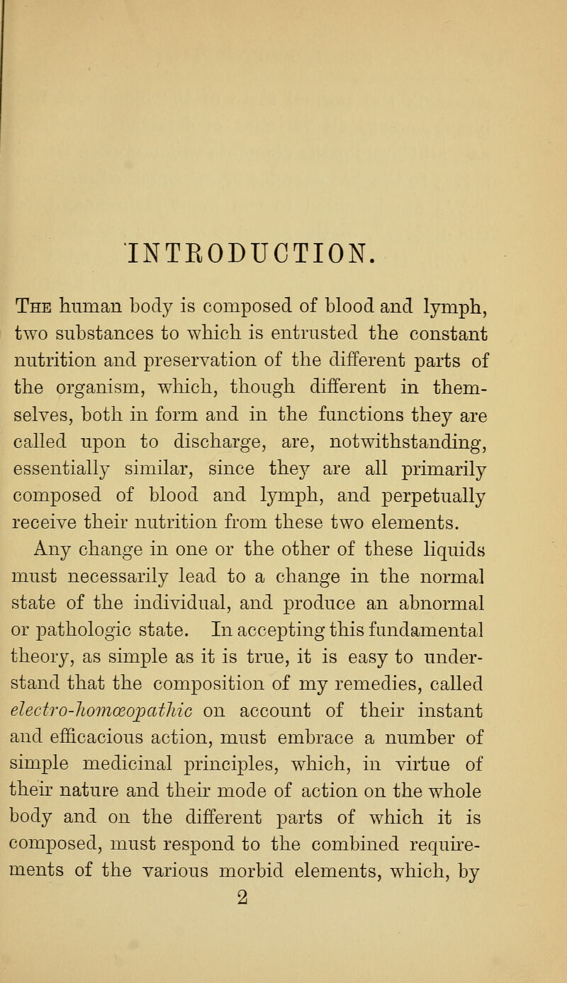 INTEODUCTION. The human body is composed of blood and lymph, two substances to which is entrusted the constant nutrition and preservation of the different parts of the organism, which, though different in them- selves, both in form and in the functions they are called upon to discharge, are, notwithstanding, essentially similar, since they are all primarily composed of blood and lymph, and perpetually receive their nutrition from these two elements. Any change in one or the other of these liquids must necessarily lead to a change in the norma] state of the individual, and produce an abnormal or pathologic state. In accepting this fundamental theory, as simple as it is true, it is easy to under- stand that the composition of my remedies, called electro-liomoeopatliic on account of their instant and efficacious action, must embrace a number of simple medicinal principles, which, in virtue of then- nature and their mode of action on the whole body and on the different parts of which it is composed, must respond to the combined requhe- ments of the various morbid elements, which, by