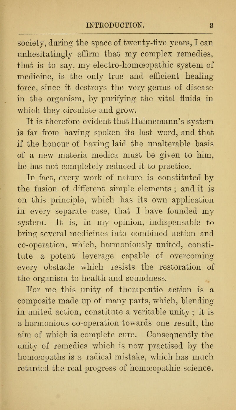 society, during the space of twenty-live years, I can unhesitatingly affirm that my complex remedies, that is to say, my electro-homoeopathic system of medicine, is the only true and efficient healing force, since it destroys the very germs of disease in the organism, by purifying the vital fluids in which they circulate and grow. It is therefore evident that Hahnemann's system is far from having spoken its last word, and that if the honour of having laid the unalterable basis of a new materia medica must be given to him, he has not completely reduced it to practice. In fact, every work of nature is constituted by the fusion of different simple elements ; and it is on this principle, which has its own application in every separate case, that I have founded my system. It is, in my opinion, indispensable to bring several medicines into combined action and co-operation, which, harmoniously united, consti- tute a potent leverage capable of overcoming every obstacle which resists the restoration of the organism to health and soundness. For me this unity of therapeutic action is a composite made up of many parts, which, blending in united action, constitute a veritable unity ; it is a harmonious co-operation towards one result, the aim of which is complete cure. Consequently the unity of remedies which is now practised by the homoeopaths is a radical mistake, which has much retarded the real progress of homoeopathic science.