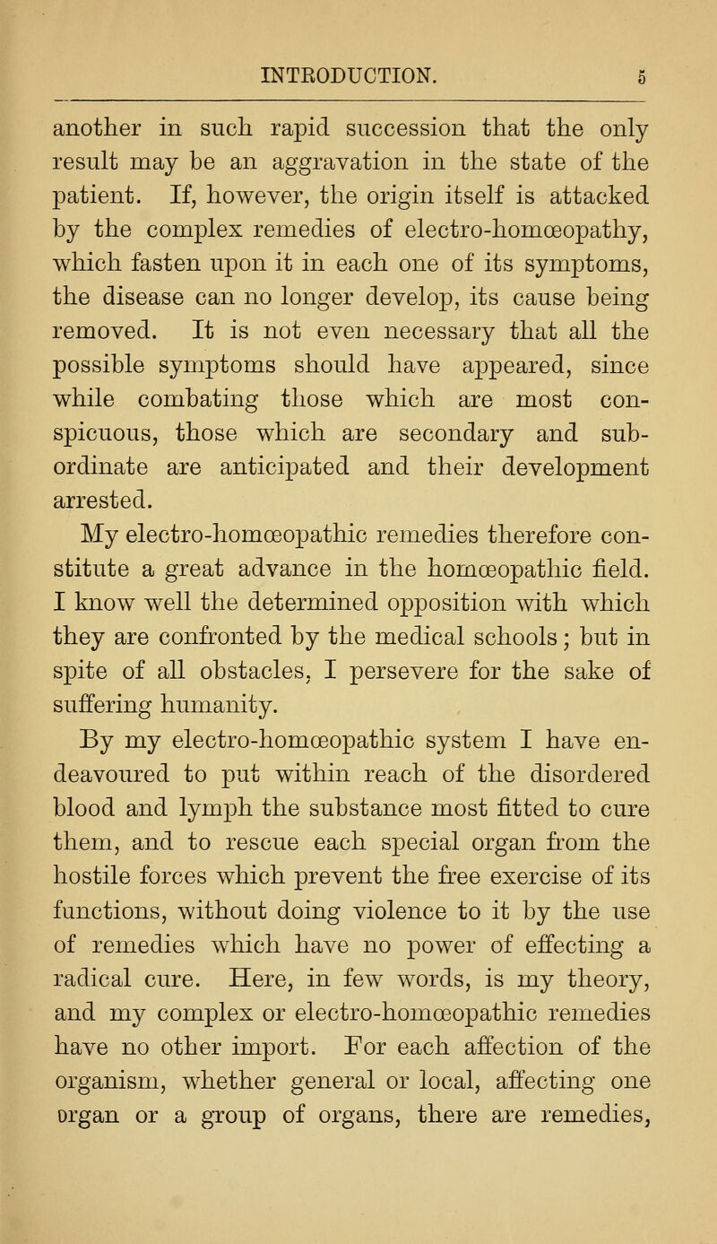 another in such rapid succession that the only result may be an aggravation in the state of the patient. If, however, the origin itself is attacked by the complex remedies of electro-homoeopathy, which fasten upon it in each one of its symptoms, the disease can no longer develop, its cause being removed. It is not even necessary that all the possible symptoms should have appeared, since while combating those which are most con- spicuous, those which are secondary and sub- ordinate are anticipated and their development arrested. My electro-homoeopathic remedies therefore con- stitute a great advance in the homoeopathic field. I know well the determined opposition with which they are confronted by the medical schools; but in spite of all obstacles, I persevere for the sake of suffering humanity. By my electro-homoeopathic system I have en- deavoured to put within reach of the disordered blood and lymph the substance most fitted to cure them, and to rescue each special organ from the hostile forces which prevent the free exercise of its functions, without doing violence to it by the use of remedies which have no power of effecting a radical cure. Here, in few words, is my theory, and my complex or electro-homoeopathic remedies have no other import. For each affection of the organism, whether general or local, affecting one organ or a group of organs, there are remedies,