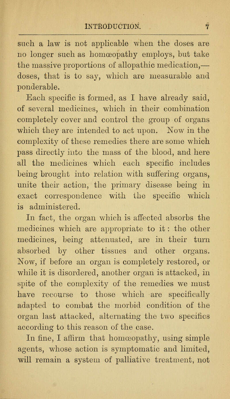 such a law is not applicable when the closes are no longer such as homoeopathy employs, but take the massive proportions of allopathic medication,— doses, that is to say, which are measurable and ponderable. Each specific is formed, as I have already said, of several medicines, which in their combination completely cover and control the group of organs which they are intended to act upon. Now in the complexity of these remedies there are some which pass directly into the mass of the blood, and here all the medicines which each specific includes being brought into relation with suffering organs, unite their action, the primary disease being in exact correspondence with the specific which is administered. In fact, the organ which is affected absorbs the medicines which are appropriate to it : the other medicines, being attenuated, are in their turn absorbed by other tissues and other organs. Now, if before an organ is completely restored, or while it is disordered, another organ is attacked, in spite of the complexity of the remedies we must have recourse to those which are specifically adapted to conrbat the morbid condition of the organ last attacked, alternating the two specifics according to this reason of the case. In fine, I afiirm that homeopathy, using simple agents, whose action is symptomatic and limited, will remain a system of palliative treatment, not