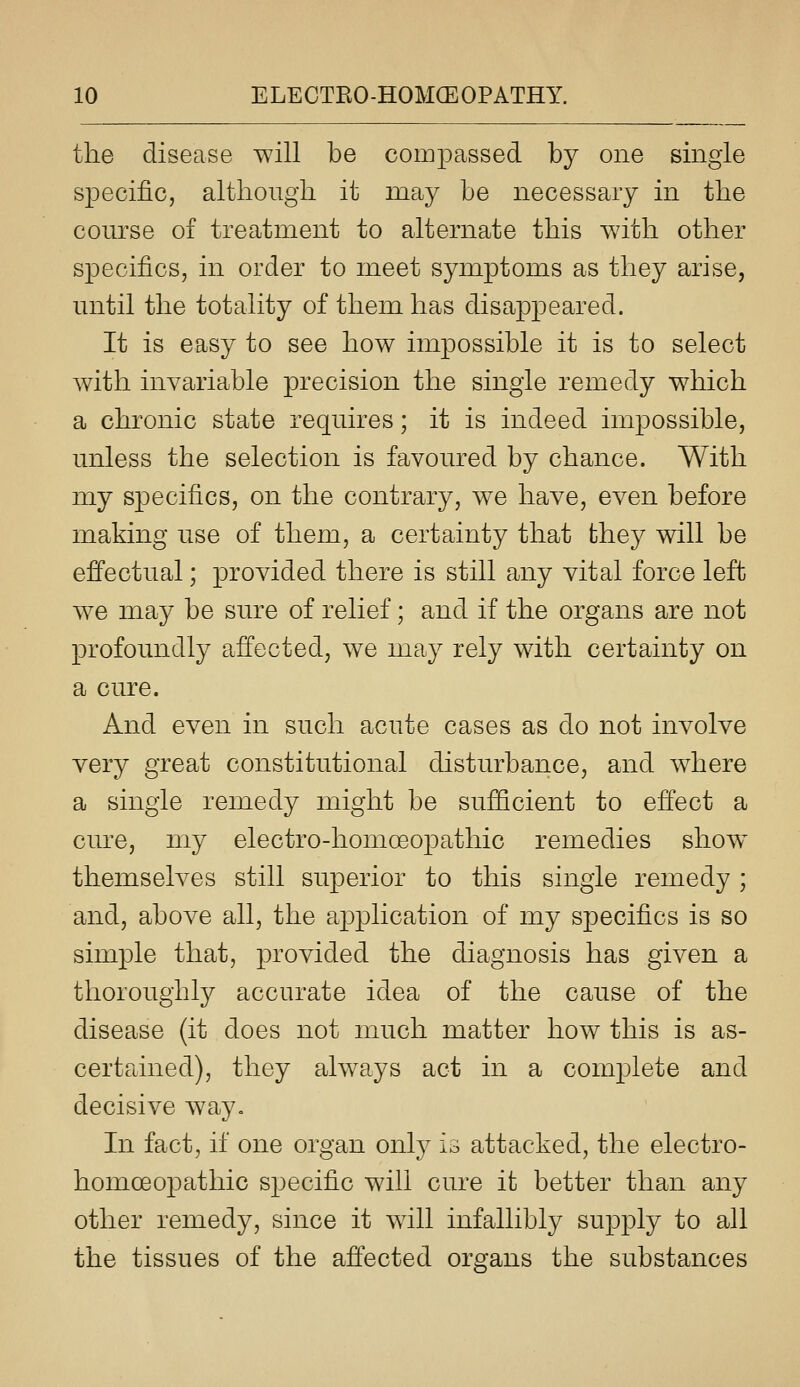 the disease will be compassed by one single specific, although it may be necessary in the course of treatment to alternate this with other specifics, in order to meet symptoms as they arise, until the totality of them has disappeared. It is easy to see how impossible it is to select with invariable precision the single remedy which a chronic state requires; it is indeed impossible, unless the selection is favoured by chance. With my specifics, on the contrary, we have, even before making use of them, a certainty that fchey will be effectual; provided there is still any vital force left we may be sure of relief; and if the organs are not profoundly afi'ected, we may rely with certainty on a cure. And even in such acute cases as do not involve very great constitutional disturbance, and where a single remedy might be sufficient to effect a cure, my electro-homoeopathic remedies show themselves still superior to this single remedy ; and, above all, the application of my specifics is so simple that, provided the diagnosis has given a thoroughly accurate idea of the cause of the disease (it does not much matter how this is as- certained), they always act in a complete and decisive way. In fact, if one organ only is attacked, the electro- homoeopathic specific will cure it better than any other remedy, since it will infallibly supply to all the tissues of the affected organs the substances