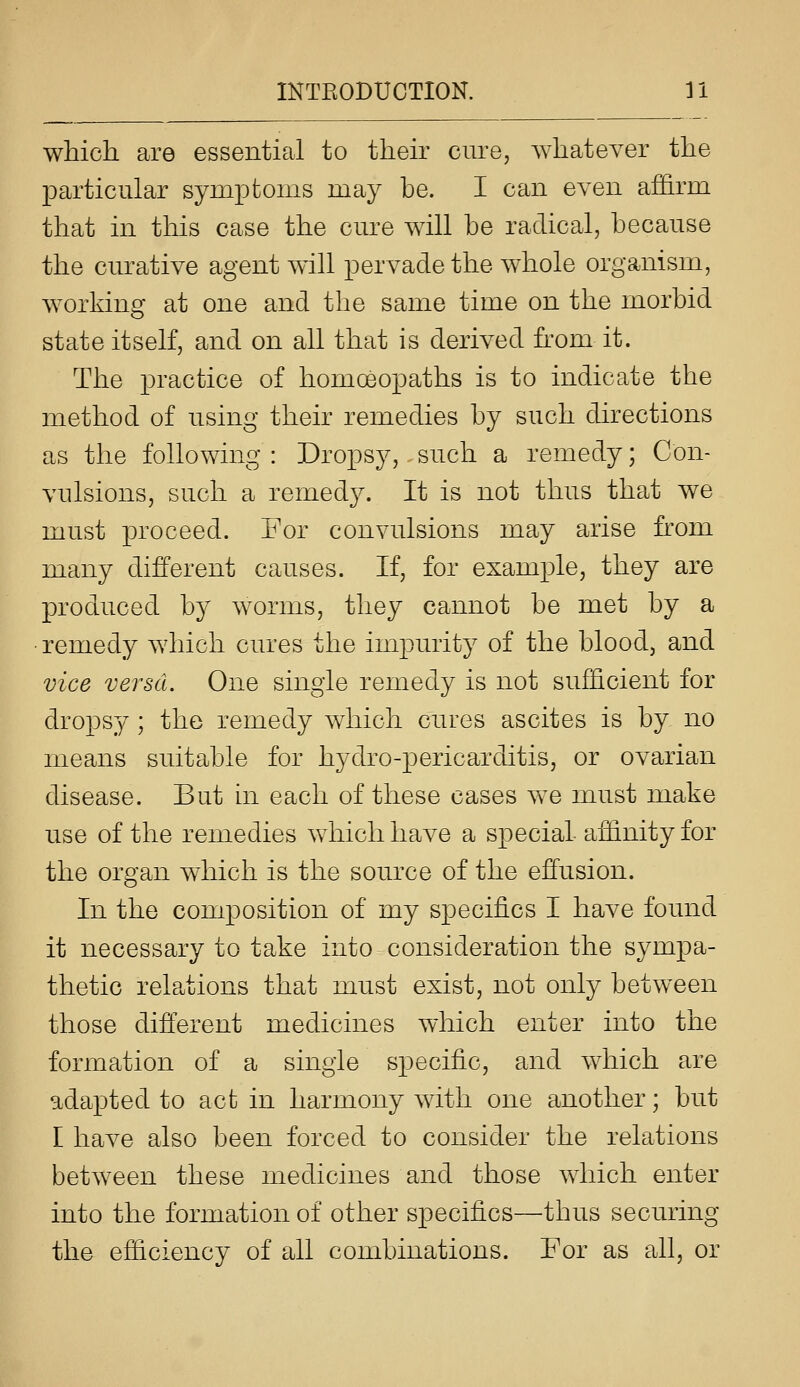 which are essential to their cure, whatever the j)articular symptoms may be. I can even affirm that in this case the cm^e will be radical, because the cm^ative agent will pervade the whole organism, working at one and the same time on the morbid state itself, and on all that is derived from it. The practice of homoeopaths is to indicate the method of using their remedies by such directions as the following: Dropsy, such a remedy; Con- vulsions, such a remedy. It is not thus that we must proceed. For convulsions may arise fi'om many different causes. If, for example, they are produced b}^ worms, they cannot be met by a ■ remedy which cures the impurity of the blood, and vice versci. One single remedy is not sufficient for dropsy; the remedy which cures ascites is by no means suitable for hydro-pericarditis, or ovarian disease. But hi each of these cases we must make use of the remedies which have a special affinity for the organ which is the source of the effusion. In the composition of my specifics I have found it necessary to take into consideration the sympa- thetic relations that must exist, not only between those different medicines which enter into the formation of a single specific, and which are adapted to act in harmony with one another; but I have also been forced to consider the relations between these medicines and those which enter into the formation of other specifics—thus securing the efficiency of all combinations. For as all, or