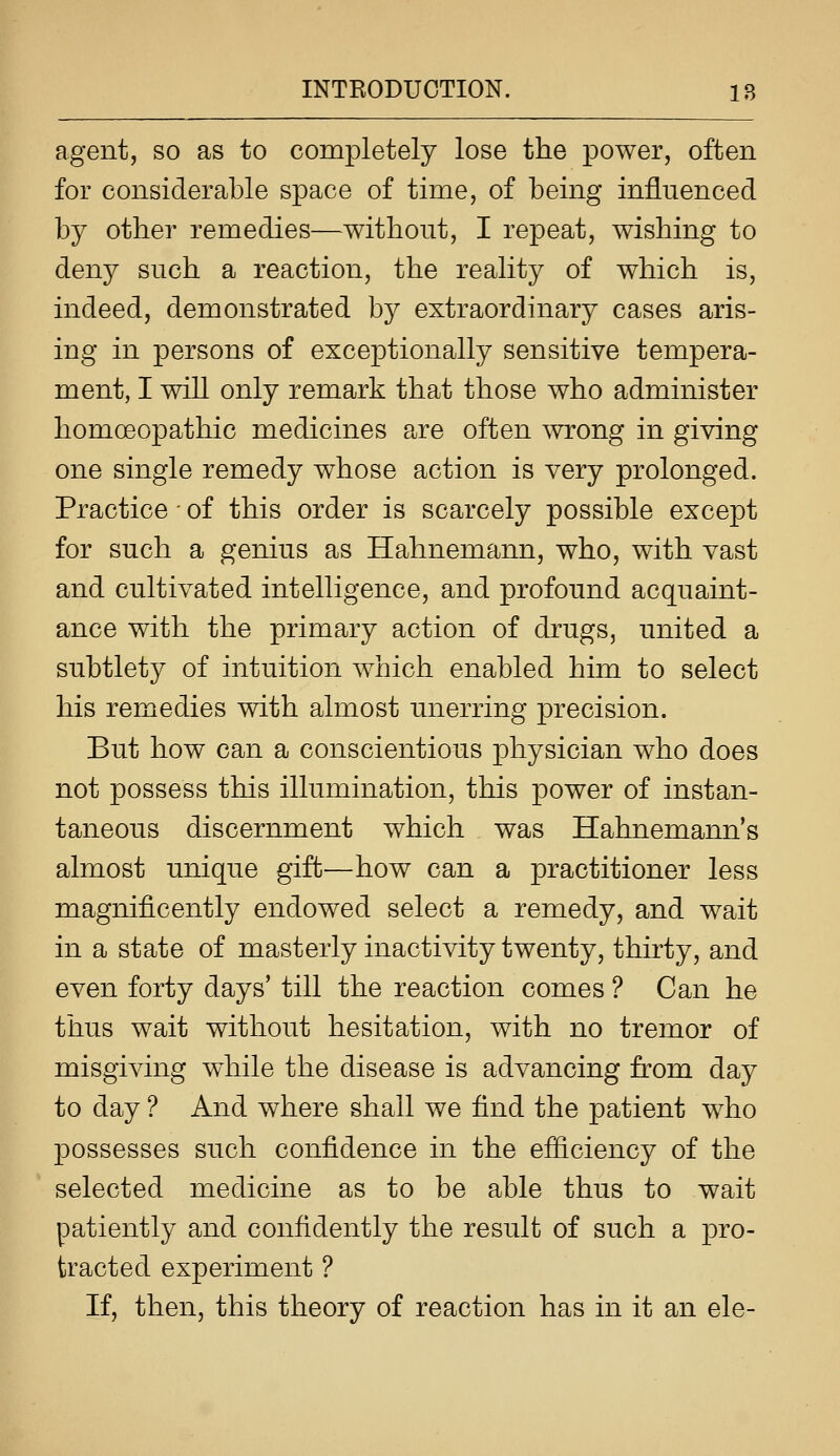 agent, so as to completely lose the power, often for considerable space of time, of being influenced by other remedies—without, I repeat, wishing to deny such a reaction, the reality of which is, indeed, demonstrated by extraordinary cases aris- ing in persons of exceptionally sensitive tempera- ment, I will only remark that those who administer homoeopathic medicines are often wrong in giving one single remedy whose action is very prolonged. Practice • of this order is scarcely possible except for such a genius as Hahnemann, who, with vast and cultivated intelligence, and profound acquaint- ance with the primary action of drugs, united a subtlety of intuition which enabled him to select his remedies with almost unerring precision. But how can a conscientious physician who does not possess this illumination, this power of instan- taneous discernment which was Hahnemann's almost unique gift—how can a practitioner less magnificently endowed select a remedy, and wait in a state of masterly inactivity twenty, thirty, and even forty days' till the reaction comes ? Can he thus wait without hesitation, with no tremor of misgiving while the disease is advancing from day to day ? And where shall we find the patient who possesses such confidence in the efiiciency of the selected medicine as to be able thus to wait patiently and confidently the result of such a pro- tracted experiment ? If, then, this theory of reaction has in it an ele-