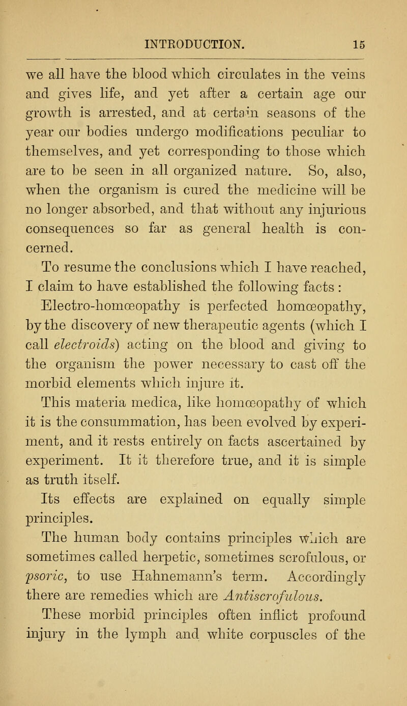 we all have the blood which circulates in the veins and gives life, and yet after a certain age onr growth is arrested, and at certain seasons of the year our bodies undergo modifications peculiar to themselves, and yet corresponding to those which are to be seen in all organized nature. So, also, when the organism is cured the medicine will be no longer absorbed, and that without any injurious consequences so far as general health is con- cerned. To resume the conclusions which I have reached, I claim to have established the following facts : Electro-homoeopathy is perfected homoeopathy, by the discovery of new therapeutic agents (which I call electroids) acting on the blood and giving to the organism the power necessary to cast ofP the morbid elements which injure it. This materia medica, like homoeopathy of which it is the consummation, has been evolved by experi- ment, and it rests entirely on facts ascertained by experiment. It it therefore true, and it is simple as truth itself. Its effects are explained on equally simple principles. The human body contains principles which are sometimes called herpetic, sometimes scrofulous, or pso7'ic, to use Hahnemann's term. Accordingly there are remedies which are AntiscrofulQus. These morbid principles often inflict profound injury in the lymph and white corpuscles of the