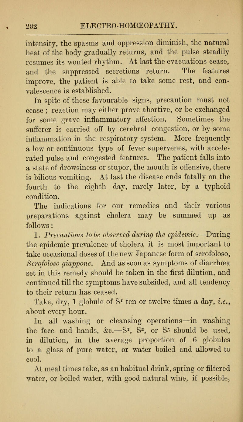 intensity, the spasms and oppression diminish, the natural heat of the body gradually returns, and the pulse steadily resumes its wonted rhythm. At last the evacuations cease, and the suppressed secretions return. The features improve, the patient is able to take some rest, and con- valescence is established. In spite of these favourable signs, precaution must not cease ; reaction may either prove abortive, or be exchanged for some grave inflammatory affection. Sometimes the sufferer is carried off by cerebral congestion, or by some inflammation in the respiratory system. More frequently a low or continuous type of fever supervenes, with accele- rated pulse and congested features. The patient falls into a state of drowsiness or stupor, the mouth is offensive, there is bilious vomiting. At last the disease ends fatally on the fourth to the eighth day, rarely later, by a typhoid condition. The indications for our remedies and their various preparations against cholera may be summed up as follows: 1. Precautions tohe observed during the ejndemic.—During the epidemic prevalence of cholera it is most important to take occasional doses of the new Japanese form of scrofoloso, Scrofoloso giappone. And as soon as symptoms of diarrhoea set in this remedy should be taken in the first dilution, and continued till the symptoms have subsided, and all tendency to their return has ceased. Take, dry, 1 globule of S^ ten or twelve times a day, i.e., about every hour. In all washing or cleansing operations—in washing the face and hands, &c.—Ss S^, or Ss should be used, in dilution, in the average proportion of 6 globules to a glass of pure water, or water boiled and allowed to cool. At meal times take, as an habitual drink, spring or filtered water, or boiled water, with good natural wine, if possible^