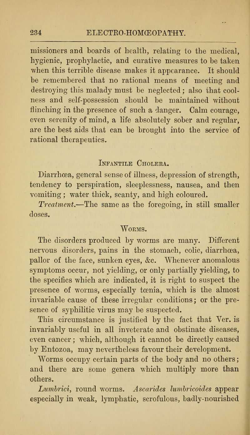 missioners and boards of health, relating to the medical, hygienic, prophylactic, and curative measures to be taken when this terrible disease makes it appearance. It should be remembered that no rational means of meeting and destroying this malady must be neglected; also that cool- ness and self-possession should be maintained without flinching in the presence of such a danger. Calm courage, even serenity of mind, a life absolutely sober and regular, are the best aids that can be brought into the service of rational therapeutics. Infantile Choleea. Diarrhoea, general sense of illness, depression of strength, tendency to perspiration, sleeplessness, nausea, and then vomiting ; water thick, scanty, and high coloured. Treatment.—The same as the foregoing, m still smaller doses. Worms. The disorders produced by worms are many. Different nervous disorders, pains in the stomach, colic, diarrhoea, pallor of the face, sunken eyes, &c. Whenever anomalous symptoms occur, not yielding, or only partially yielding, to the specifics which are indicated, it is right to suspect the presence of w^orms, especially tcenia, which is the almost invariable cause of these irregular conditions; or the pre- sence of syphilitic virus may be suspected. This circumstance is justified by the fact that Ver. is invariably useful in all inveterate and obstinate diseases, even cancer; which, although it cannot be directly caused by Entozoa, may nevertheless favour their development. Worms occupy certain parts of the body and no others; and there are some genera which multiply more than others. Litmhrici, round worms. Ascarides Iwnbricoides appear especially in weak, lymphatic, scrofulous, badly-nourished