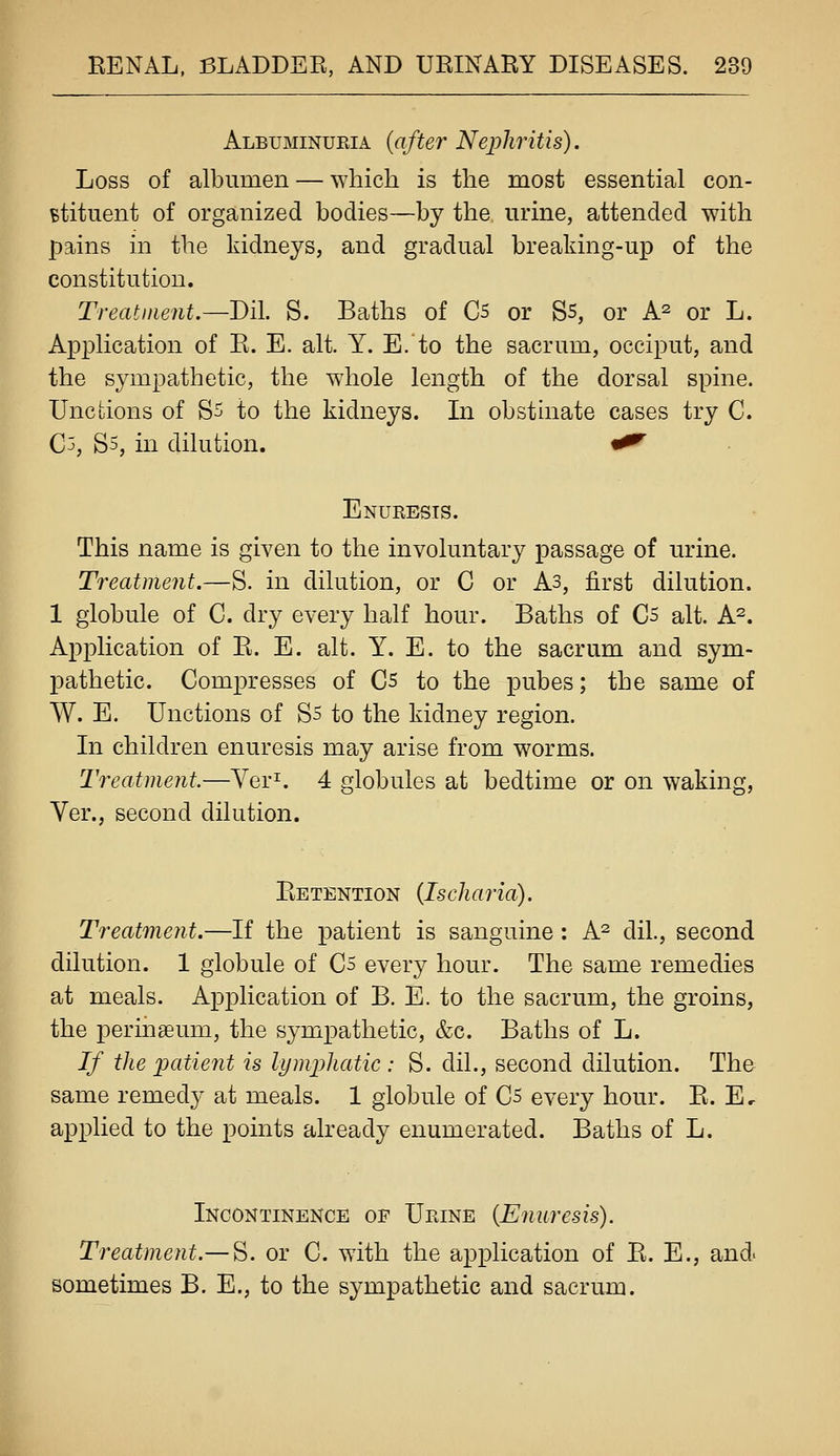 Albuminueia {after Nephritis). Loss of albumen — which is the most essential con- Btituent of organized bodies—by the urine, attended with pains in the kidneys, and gradual brealdng-up of the constitution. Treatment.—Di\. S. Baths of C5 or Ss, or A^ or L. Application of E. E. alt. Y. E.to the sacrum, occiput, and the sympathetic, the whole length of the dorsal spine. Unctions of S^ to the kidneys. In obstinate cases try C. Cj, S5, in dilution. «^ Enuresis. This name is given to the involuntary passage of urine. Treatment.—S. in dilution, or C or As, first dilution. 1 globule of C. dry every half hour. Baths of C5 alt. A^. Application of E. E. alt. Y. E. to the sacrum and sym- pathetic. Compresses of Cs to the pubes; the same of W. E. Unctions of Ss to the kidney region. In children enuresis may arise from worms. Treatment—Yer^ 4 globules at bedtime or on waking, Ver., second dilution. Retention (Ischaria). Treatment.—If the patient is sanguine: A^ dil., second dilution. 1 globule of Cs every hour. The same remedies at meals. Application of B. E. to the sacrum, the groins, the peringeum, the sympathetic, &c. Baths of L. If the patient is lymphatic : S. dil., second dilution. The same remedy at meals. 1 globule of Cs every hour. R. E, applied to the points already enumerated. Baths of L. Incontinence of Ueine {Enuresis). Treatment.— S. or C. with the application of R. E., and sometimes B. E., to the sympathetic and sacrum. k