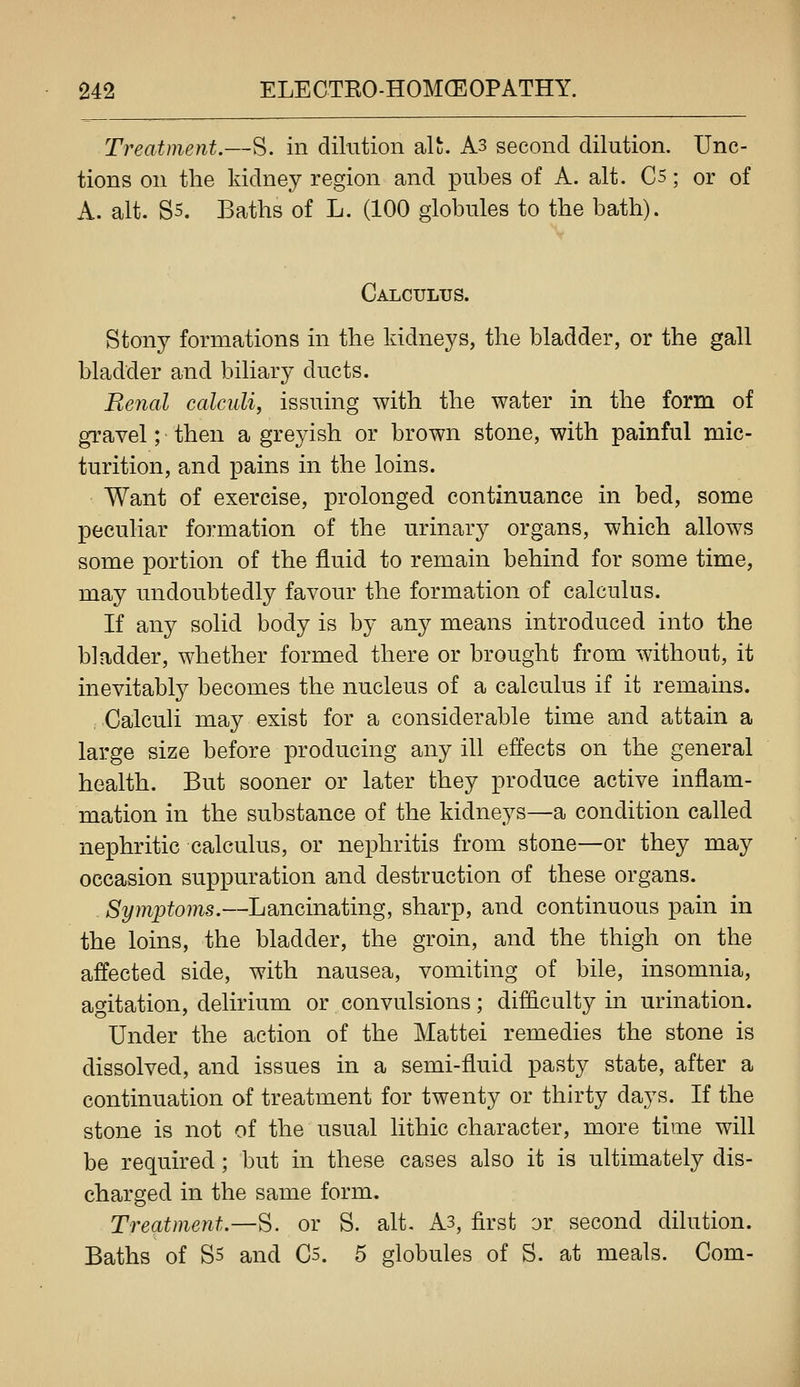 Treatment.—S. in dikition alt. As second dilution. Unc- tions on the kidney region and piibes of A. alt. Cs; or of A. alt. S5. Baths of L. (100 globules to the bath). Calculus. Stony formations in the kidneys, the bladder, or the gall bladder and biliary ducts. Renal calculi, issuing with the water in the form of gravel; then a greyish or brown stone, with painful mic- turition, and pains in the loins. Want of exercise, prolonged continuance in bed, some peculiar formation of the urinary organs, which allows some portion of the fluid to remain behind for some time, may undoubtedly favour the formation of calculus. If any solid body is by any means introduced into the bladder, whether formed there or brought from without, it inevitably becomes the nucleus of a calculus if it remains. Calculi may exist for a considerable time and attain a large size before producing any ill effects on the general health. But sooner or later they produce active inflam- mation in the substance of the kidneys—a condition called nephritic calculus, or nephritis from stone—or they may occasion suppuration and destruction of these organs. Symptoms.—Lancinating, sharp, and continuous pain in the loins, the bladder, the groin, and the thigh on the affected side, with nausea, vomiting of bile, insomnia, agitation, delirium or convulsions; difficulty in urination. Under the action of the Mattel remedies the stone is dissolved, and issues in a semi-fluid pasty state, after a continuation of treatment for twenty or thirty days. If the stone is not of the usual lithic character, more time will be required; but in these cases also it is ultimately dis- charged in the same form. Treatment.—S. or S. alt. As, first or second dilution. Baths of S5 and C5. 5 globules of S. at meals. Com-