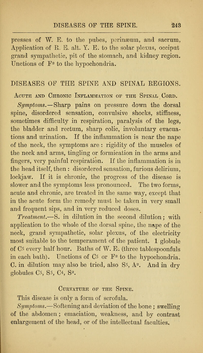 presses of W. E. to the pubes, perinseum, and sacrum, Application of K. B. alt. Y. E. to the solar plexus, occiput grand sympathetic, pit of the stomach, and kidney region. Unctions of E^ ^q j^i^q hypochondria. DISEASES OP THE SPINE AND SPINAL EEGIONS. Acute and Chronic Inflammation of the Spinal Cord. Symptoms.—^hsiYT^ pains on pressure down the dorsal spine, disordered sensation, convulsive shocks, stiffness, sometimes difficulty in respiration, paralysis of the legs, the bladder and rectum, sharp colic, involuntary evacua- tions and urination. If the inflammation is near the nape of the neck, the symptoms are : rigidity of the muscles of the neck and arms, tingling or formication in the arms and fingers, very painful respiration. If the inflammation is in the head itself, then : disordered sensation, furious delirium, lockjaw. If it is chronic, the progress of the disease is slower and the symptoms less pronounced. The two forms, acute and chronic, are treated in the same way, except that in the acute form the remedy must be taken in very small and frequent sips, and in very reduced doses. Treatment.—S. in dilution in the second dilution; with application to the whole of the dorsal spine, the nape of the neck, grand sympathetic, solar plexus, of the electricity most suitable to the temperament of the patient. 1 globule of C5 every half hour. Baths of W. E. (three tablespoonfuls in each bath). Unctions of C5 or F^ to the hypochondria. C. in dilution may also be tried, also S5, A^. And in dry globules C5, Ss, C4, S^. Curvature of the Spine. This disease is only a form of scrofula. Symptoms.—Softening and deviation of the bone ; swelling of the abdomen ; emaciation, weakness, and by contrast enlargement of the head, or of the intellectual faculties.