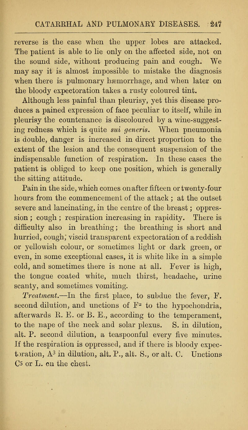 reverse is the case when the upper lobes are attacked. The patient is able to lie only on the affected side, not on the sound side, without producing pain and cough. We may say it is almost impossible to mistake the diagnosis when there is pulmonary haemorrhage, and when later on the bloody expectoration takes a rusty coloured tint. Although less painful than pleurisy, yet this disease pro- duces a pained expression of face peculiar to itself, while in pleurisy the countenance is discoloured by a wine-suggest- ing redness which is quite sui generis. When pneumonia is double, danger is increased in direct proportion to the extent of the lesion and the consequent suspension of the indispensable function of respiration. In these cases the patient is obliged to keep one position, which is generally the sitting attitude. Pain in the side, which comes on after fifteen or twenty-four hours from the commencement of the attack ; at the outset severe and lancinating, in the centre of the breast; oppres- sion ; cough ; respiration increasing in rapidity. There is difficulty also in breathing; the breathing is short and hurried, cough; viscid transjDarent expectoration of a reddish or yellowish colour, or sometimes light or dark green, or even, in some exceptional cases, it is white like in a simple cold, and sometimes there is none at all. Fever is high, the tongue coated white, much thirst, headache, urine scanty, and sometimes vomiting. Treatment.—In the first place, to subdue the fever, F. second dilution, and unctions of F^ to the hypochondria, afterwards E. E. or B. E., according to the temperament, to the nape of the neck and solar plexus. S. in dilution, alt. P. second dilution, a teaspoonful every five minutes. If the respiration is oppressed, and if there is bloody expec- toration, A3 in dilution, alt. P., alt. S., or alt. C. Unctions C5 or L. on the chest.