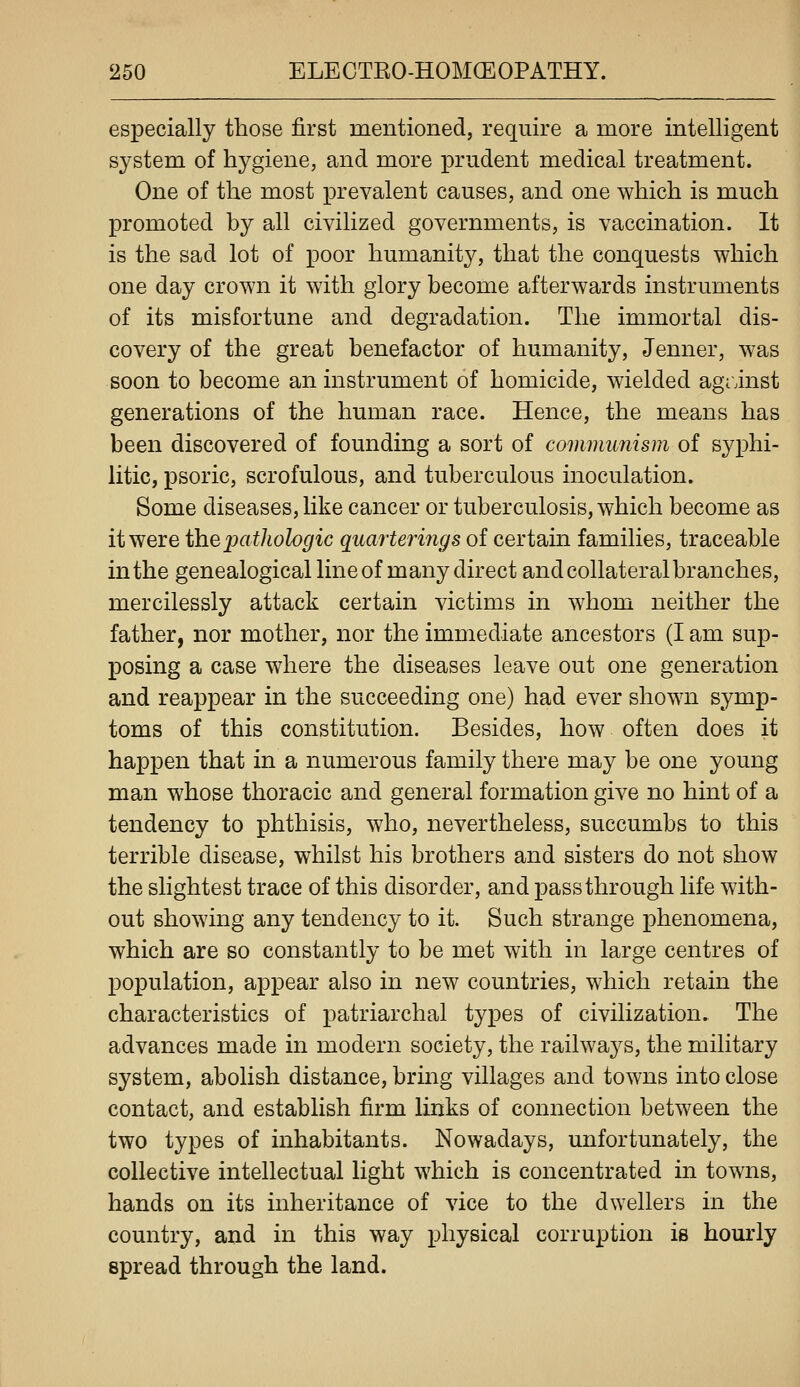 especially those first mentioned, require a more intelligent system of hygiene, and more prudent medical treatment. One of the most prevalent causes, and one which is much promoted by all civilized governments, is vaccination. It is the sad lot of poor humanity, that the conquests which one day crown it with glory become afterwards instruments of its misfortune and degradation. The immortal dis- covery of the great benefactor of humanity, Jenner, was soon to become an instrument of homicide, wielded agrinst generations of the human race. Hence, the means has been discovered of founding a sort of communism of s^^phi- litic, psoric, scrofulous, and tuberculous inoculation. Some diseases, like cancer or tuberculosis, which become as it were the pathologic quarterings of certain families, traceable in the genealogical line of many direct and collateral branches, mercilessly attack certain victims in whom neither the father, nor mother, nor the immediate ancestors (I am sup- posing a case where the diseases leave out one generation and reappear in the succeeding one) had ever shown symp- toms of this constitution. Besides, how often does it happen that in a numerous family there may be one young man whose thoracic and general formation give no hint of a tendency to phthisis, who, nevertheless, succumbs to this terrible disease, whilst his brothers and sisters do not show the slightest trace of this disorder, and j)ass through life with- out showing any tendency to it. Such strange phenomena, which are so constantly to be met with in large centres of population, appear also in new countries, which retain the characteristics of patriarchal types of civilization. The advances made in modern society, the railwa3^s, the military system, abolish distance, bring villages and towns into close contact, and establish firm links of connection between the two types of inhabitants. Nowadays, unfortunately, the collective intellectual light which is concentrated in towns, hands on its inheritance of vice to the dwellers in the country, and in this way physical corruption is hourly spread through the land.