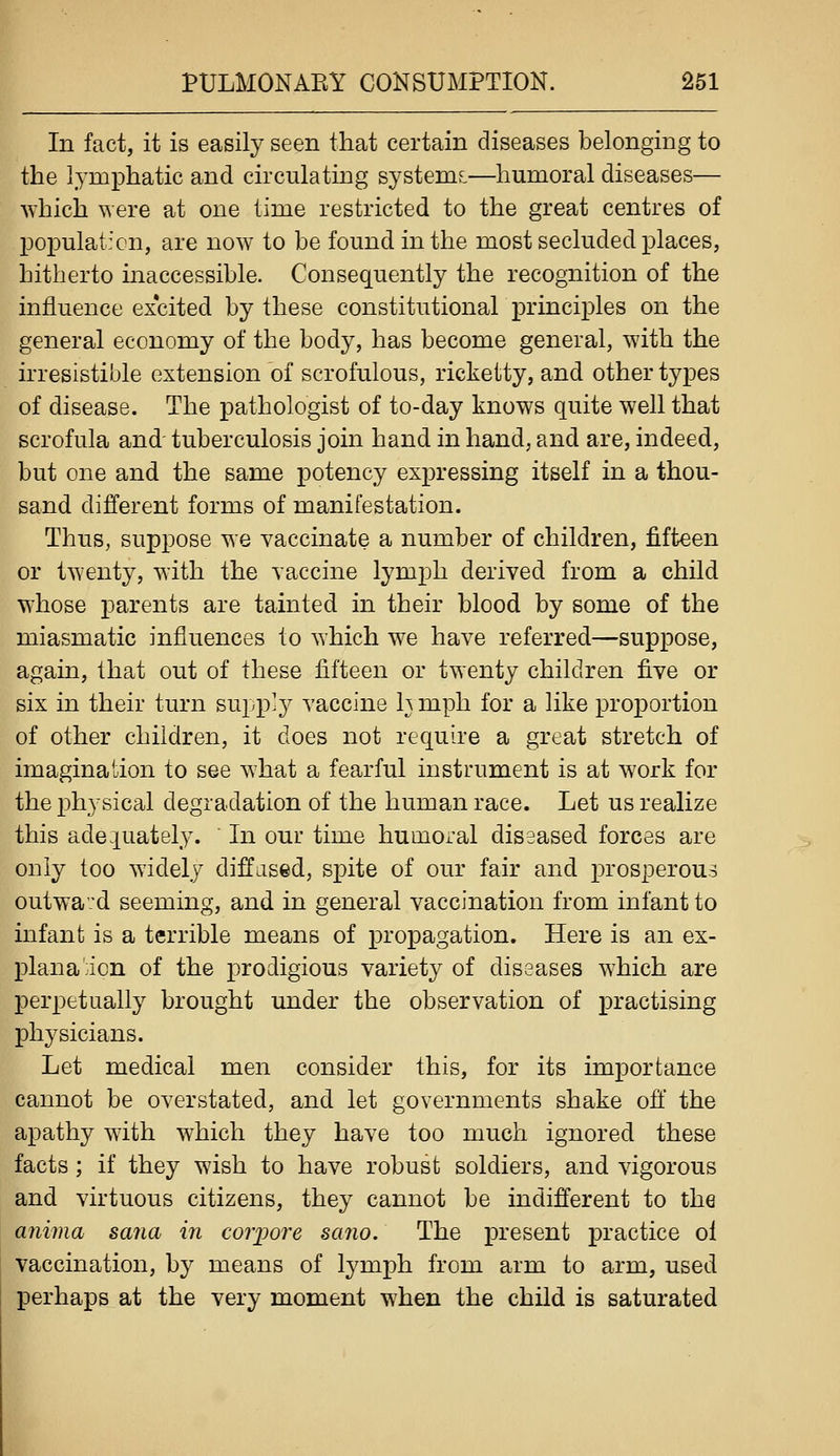 In fact, it is easily seen that certain diseases belonging to the lymphatic and circulating systems:—humoral diseases— which were at one time restricted to the great centres of 13opulat:cn, are now to be found in the most secluded places, hitherto inaccessible. Consequently the recognition of the influence excited by these constitutional principles on the general economy of the body, has become general, with the irresistible extension of scrofulous, ricketty, and other types of disease. The pathologist of to-day knows quite well that scrofula and tuberculosis join hand in hand, and are, indeed, but one and the same potency expressing itself in a thou- sand different forms of manifestation. Thus, suppose we vaccinate a number of children, fifteen or twenty, with the vaccine lymph derived from a child whose parents are tainted in their blood by some of the miasmatic influences to which we have referred—suppose, again, that out of these fifteen or twenty children five or six in their turn supp-y vaccine h mph for a like proportion of other children, it does not require a great stretch of imagination to see what a fearful instrument is at work for the physical degradation of the human race. Let us realize this ade luately. In our time humoral diseased forces are only too widely diff jsed, spite of our fair and prosperous outwavd seeming, and in general vaccination from infant to infant is a terrible means of propagation. Here is an ex- planaicn of the prodigious variety of diseases which are perpetually brought under the observation of practising physicians. Let medical men consider this, for its importance cannot be overstated, and let governments shake ofl the apathy with which they have too much ignored these facts; if they wish to have robust soldiers, and vigorous and virtuous citizens, they cannot be indifferent to the anima sana in coi'iJore sano. The present practice ol vaccination, by means of lymph from arm to arm, used perhaps at the very moment when the child is saturated