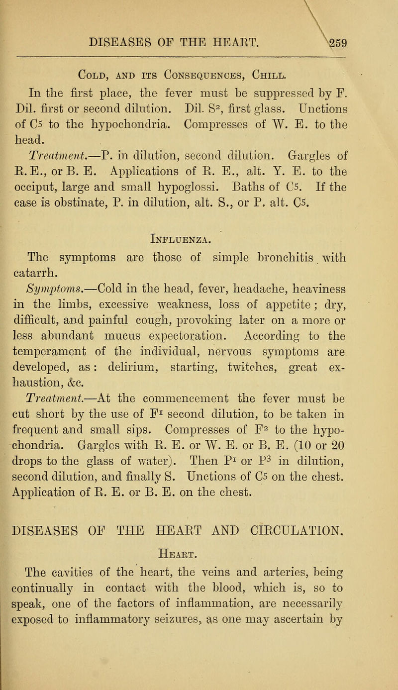 Cold, and its Consequences, Chill. In tlie first place, the fever must be suppressed by F. Dil. first or second dilution. Dil. S^, first glass. Unctions of C5 to the hypochondria. Compresses of W. E. to the head. Treatment.—P. in dilution, second dilution. Gargles of E.E., orB. E. Applications of E. E., alt. Y. E. to the occiput, large and small hypoglossi. Baths of Cs. If the case is obstinate, P. in dilution, alt. S., or P, alt. Qs, Influenza. The symptoms are those of simple bronchitis with catarrh. Symptoms.—Cold in the head, fever, headache, heaviness in the limbs, excessive weakness, loss of appetite ; dry, difficult, and painful cough, provoking later on a more or less abundant mucus expectoration. According to the temperament of the individual, nervous symptoms are developed, as: delirium, starting, twitches, great ex- haustion, &c. Treatment.—At the commencement the fever must be cut short by the use of F^ second dilution, to be taken in frequent and small sips. Compresses of F^ to the hypo- chondria. Gargles with E. E. or W. E. or B. E. (10 or 20 drops to the glass of water). Then P^ or P^ in dilution, second dilution, and finally S. Unctions of Cs on the chest. Application of E. E. or B. E. on the chest. DISEASES OF THE HEAET AND CIECULATION, Heaet. The cavities of the heart, the veins and arteries, being continually in contact with the blood, which is, so to speak, one of the factors of inflammation, are necessarily exposed to inflammatory seizures, as one may ascertain by
