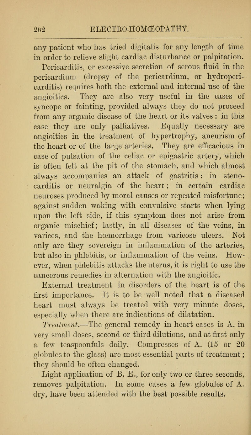 any patient who has tried digitahs for any length of time in order to reheve shght cardiac disturbance or palpitation. Pericarditis, or excessive secretion of serous fluid in the pericardium (dropsy of the pericardium, or hydroperi- carditis) requires both the external and internal use of the angioitics. They are also very useful in the cases of syncope or fainting, provided always they do not proceed from any organic disease of the heart or its valves : in this case they are only palliatives. Equally necessary are angioitics in the treatment of hypertrophy, aneurism of the heart or of the large arteries. They are efficacious in case of pulsation of the celiac or epigastric artery, which is often felt at the pit of the stomach, and which almost always accompanies an attack of gastritis: in steno- carditis or neuralgia of the heart; in certain cardiac neuroses produced by moral causes or repeated misfortune; against sudden waking with convulsive starts when lying upon the left side, if this symptom does not arise from organic mischief; lastly, in all diseases of the veins, in varices, and the hoemorrhage from varicose ulcers. Not only are they sovereign in inflammation of the arteries, but also in phlebitis, or inflammation of the veins. How- ever, when phlebitis attacks the uterus, it is right to use the cancerous remedies in alternation with the angioitic. Exteriial treatment in disorders of the heart is of the first importance. It is to be well noted that a diseased heart must always be treated with very minute doses, especially when there are indications of dilatation. Treatment.—The general remedy in heart cases is A. in very small doses, second or third dilutions, and at first only a few teaspoonfuls daily. Compresses of A. (15 or 20 globules to the glass) are most essential parts of treatment; they should be often changed. Light application of B. E., for only two or three seconds, removes palpitation. In some cases a few globules of A. dry, have been attended with the best possible results.
