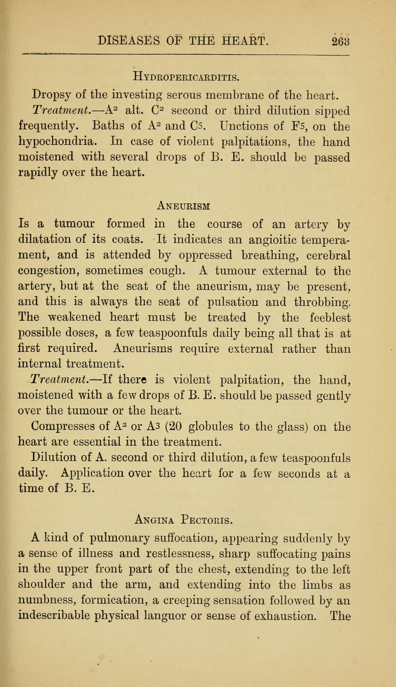 Hydkopericarditis. Dropsy of the investing serous membrane of the heart. Treatment.—A^ alt. C^ second or third dihition sipped frequently. Baths of A^ and C5. Unctions of Fs, on the hypochondria. In case of violent palpitations, the hand moistened with several drops of B. E. should be passed rapidly over the heart. Aneurism Is a tumour formed in the course of an artery by dilatation of its coats. It indicates an angioitic tempera- ment, and is attended by oppressed breathing, cerebral congestion, sometimes cough. A tumour external to the artery, but at the seat of the aneurism, may be present, and this is always the seat of pulsation and throbbing. The weakened heart must be treated by the feeblest possible doses, a few teaspoonfuls daily being all that is at first required. Aneurisms require external rather than internal treatment. Treatment.—If there is violent palpitation, the hand, moistened with a few drops of B. E. should be passed gently over the tumour or the heart. Compresses of A^ or As (20 globules to the glass) on the heart are essential in the treatment. Dilution of A. second or third dilution, a few teaspoonfuls daily. Application over the heiirt for a few seconds at a time of B. E. Angina Pectoris. A kind of pulmonary suffocation, appearing suddenly by a sense of illness and restlessness, sharp suffocating pains in the upper front part of the chest, extending to the left shoulder and the arm, and extending into the limbs as ^ numbness, formication, a creeping sensation followed by an