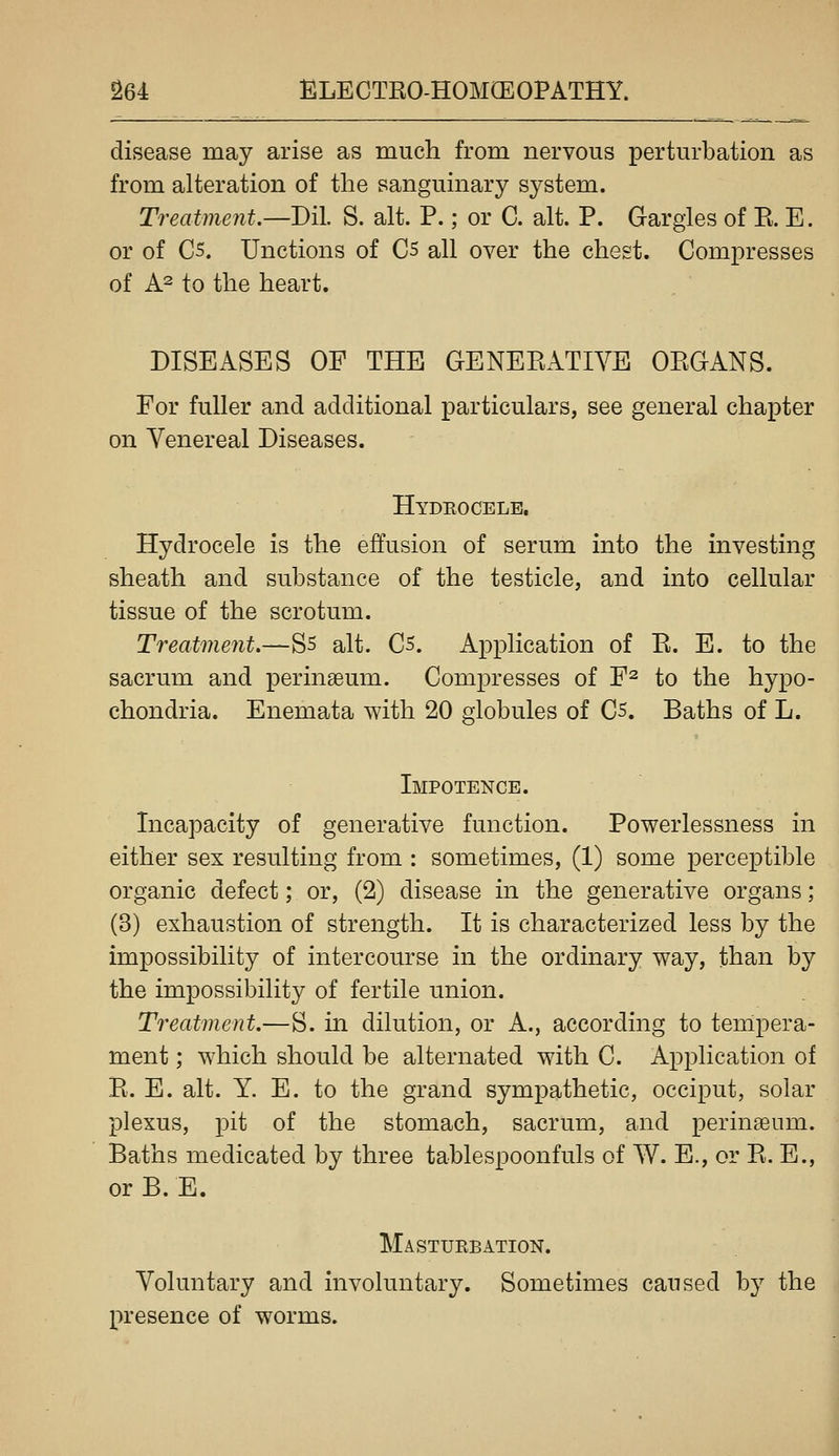 disease may arise as much from nervous perturbation as from alteration of the sanguinary system. Treatment.—Dil S. alt. P.; or C. alt. P. Gargles of E. E. or of C5. Unctions of C5 all over the chest. Compresses of A^ to the heart. DISEASES OF THE GENERATIVE ORGANS. For fuller and additional particulars, see general chapter on Venereal Diseases. Hydeocele, Hydrocele is the effusion of serum into the investing sheath and substance of the testicle, and into cellular tissue of the scrotum. Treatment.—S5 alt. C5. Application of R. E. to the sacrum and perinaeum. Compresses of F^ to the hypo- chondria. Enemata with 20 globules of C5. Baths of L. Impotence. Incapacity of generative function. Powerlessness in either sex resulting from : sometimes, (1) some perceptible organic defect; or, (2) disease in the generative organs; (3) exhaustion of strength. It is characterized less by the impossibility of intercourse in the ordinary way, than by the impossibility of fertile union. Treatment.—S. in dilution, or A., according to tempera- ment ; which should be alternated with C. Application of R. E. alt. Y. E. to the grand sympathetic, occiput, solar plexus, pit of the stomach, sacrum, and perinEeum. Baths medicated by three tablespoonfuls of W. E., or R. E., or B. E. Masturbation. Voluntary and involuntary. Sometimes caused by the presence of worms.