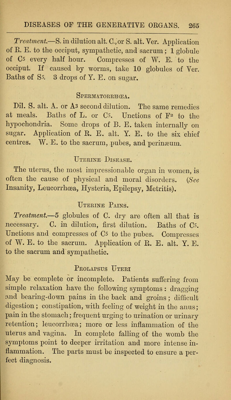 Treatment—S. in dilution alt. C.,or S. alt. Ver. Application of E. E. to the occiput, sympathetic, and sacrum; 1 globule of C5 every half hour. Compresses of W. E. to the occiput. If caused by worms, take 10 globules of Yer. Baths of S5. 3 drops of Y. E. on sugar. Spermatorrhcea. Dil. S. alt. A. or As second dilution. The same remedies at meals. Baths of L. or C5. Unctions of F^ to the hypochondria. Some drops of B. E. taken internally on sugar. AppHcation of R. E. alt. Y. E. to the six chief centres. W. E. to the sacrum, pubes, and perinseum. Uterine Disease. The uterus, the most impressionable organ in women, is often the cause of physical and moral disorders. {See Insanity, Leucorrhoea, Hysteria, Epilepsy, Metritis). Uterine Pains. Treatment.—5 globules of C. dry are often all that is necessary. C. in dilution, first dilution. Baths of 05. Unctions and compresses of 05 to the pubes. Compresses of W. E. to the sacrum. Application of E. E. alt. Y. E. to the sacrum and sympathetic. Prolapsus Uteri May be complete or incomplete. Patients suffering from simple relaxation have the following symptoms : dragging and bearing-down pains in the back and groins; difficult digestion; constipation, with feeling of weight in the anus; pain in the stomach; frequent urging to urination or urinary retention; leucorrhoea; more or less inflammation of the uterus and vagina. In complete falling of the womb the symptoms point to deeper irritation and more intense in- flammation. The parts must be inspected to ensure a per- fect diagnosis.