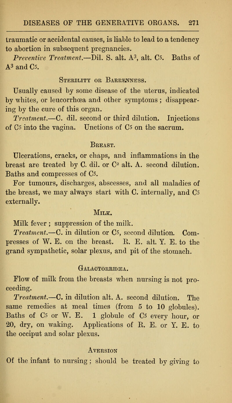 traumatic or accidental causes, is liable to lead to a tendency to abortion in subsequent pregnancies. Preventive Treatment.—Dil. S. alt. A^, alt. C5. Baths of A3 and C5. Sterility or Barrt^nness. Usually caused by some disease of the uterus, indicated by whites, or leucorrhoea and other symptoms ; disappear- ing by the cure of this organ. Treatment.—C. dil. second or third dilution. Injections of C5 into the vagina. Unctions of C5 on the sacrum. Breast. Ulcerations, cracks, or chaps, and inflammations in the breast are treated by C. dil. or C^ alt. A. second dilution. Baths and compresses of C5. For tumours, discharges, abscesses, and all maladies of the breast, we may always start with C. internally, and C5 externally. Milk. Milk fever ; suppression of the milk. Treatment.—C. in dilution or Cs, second dilution. Com- presses of W. E. on the breast. R. E. alt. Y. E. to the grand sympathetic, solar plexus, and pit of the stomach. GALA0f6RRH(EA. Flow of milk from the breasts when nursing is not pro- ceeding. Treatment.—C. in dilution alt. A. second dilution. The same remedies at meal times (from 5 to 10 globules). Baths of C5 or W. E. 1 globule of C5 every hour, or 20, dry, on waking. Applications of R. E. or Y. E. to the occiput and solar plexus. Aversion Of the infant to nursing; should be treated by giving to
