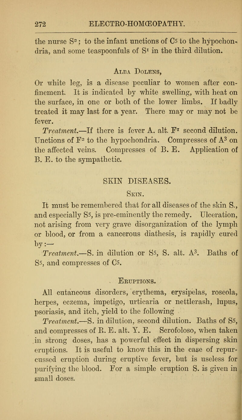 the nurse S^; to the infant unctions of C5 to the hypochon^ dria, and some teaspoonfuls of S^ in the third dihition. Alba Dolens, Or white leg, is a disease pecuhar to women after con- finement. It is indicated by white swelhng, with heat on the surface, in one or both of the lower limbs. If badly treated it may last for a year. There may or may not be fever. Treatment,—If there is fever A. alt. F^ second dilution. Unctions of F^ to the hypochondria. Compresses of A^ on the affected veins. Compresses of B. E. Application of B. E. to the sympathetic. SKIN DISEASES. Skin. It must be remembered that for all diseases of the sldn S., and especially Ss, is pre-eminently the remedy. Ulceration, not arising from very grave disorganization of the lymph or blood, or from a cancerous diathesis, is rapidly cured by:- Treatment.—S. in dilution or S5, S. alt. A^. Baths of Ss, and compresses of C5. .. Eruptions. All cutaneous disorders, erythema, erysipelas, roseola, herpes, eczema, impetigo, urticaria or nettlerash, lupus, psoriasis, and itch, yield to the following Treatment.—S. in dilution, second dilution. Baths of S5, and compresses of E. E. alt. Y. E. Scrofoloso, when taken .in strong doses, has a powerful effect in dispersing skin eruptions. It is useful to know this in the case of repur- cussed eruption during eruptive fever, but is useless for purif3dng the blood. For a simple eruption S. is given in small doses.