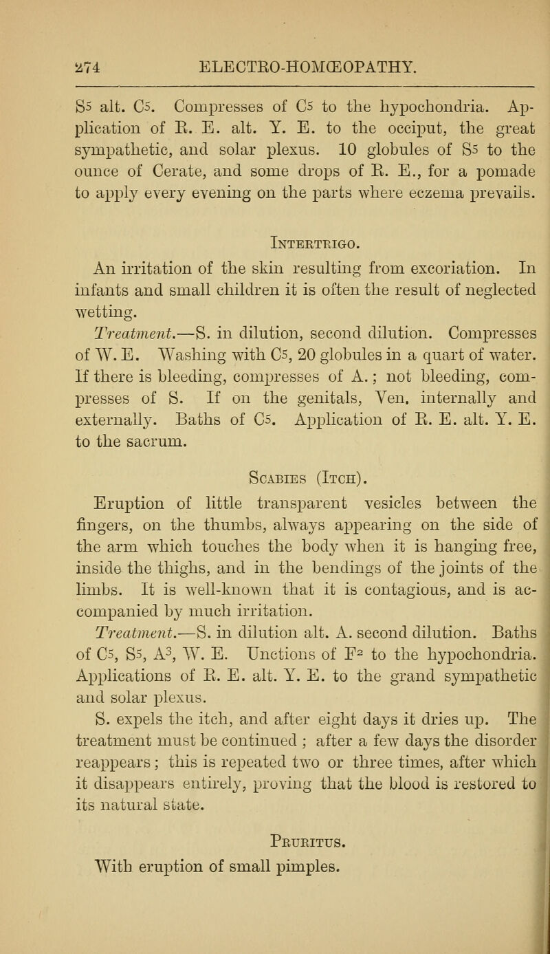 Ss alt. C5. Compresses of C5 to the hypochondria. Ap- pKcation of E. E. alt. Y. E. to the occiput, the great sympathetic, and solar plexus. 10 globules of S5 to the ounce of Cerate, and some drops of B. E., for a pomade to apply every evening on the parts where eczema prevails. Intekteigo. An irritation of the skin resulting from excoriation. In infants and small children it is often the result of neglected wetting. Treatment.—S. in dilution, second dilution. Compresses of W. E. Washing with Cs, 20 globules in a quart of water. If there is bleeding, compresses of A.; not bleeding, com- presses of S. If on the genitals, Ven. internally and externally. Baths of Cs. Application of E. E. alt. 1^. E. to the sacrum. Scabies (Itch). Eruption of little transparent vesicles between the fingers, on the thumbs, always ajDpearing on the side of the arm which touches the body when it is hanging free, inside the thighs, and in the bendings of the joints of the limbs. It is well-known that it is contagious, and is ac- companied by much irritation. Treatment.—S. in dilution alt. A. second dilution. Baths of C5, S5, h?, W. E. Unctions of E^ to the hypochondria. Applications of E. E. alt. Y. E. to the grand sympathetic and solar plexus. S. expels the itch, and after eight days it dries up. The treatment must be continued ; after a few days the disorder reappears; this is repeated two or three times, after which it disappears entirely, proving that the blood is restored to its natural state. Pruritus. With eruption of small pimples. i