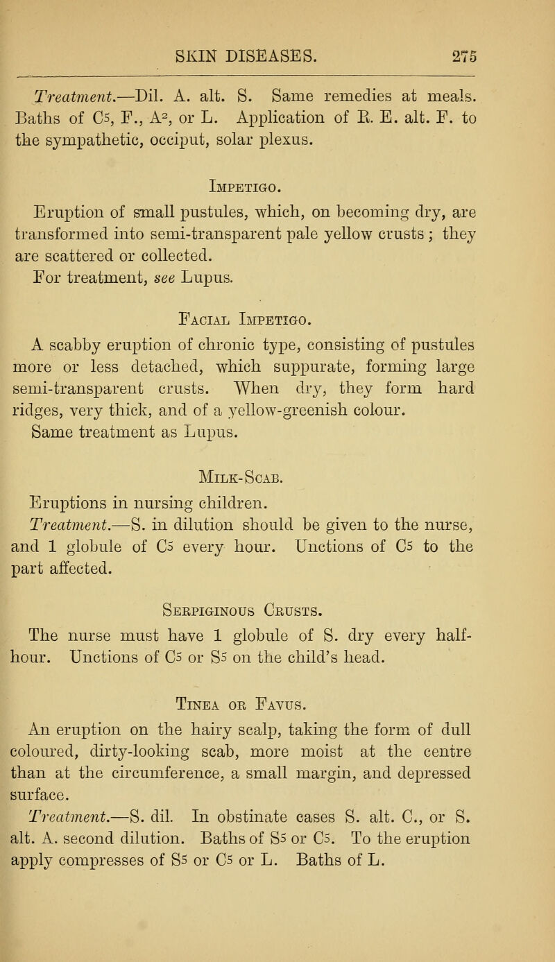 Treatment.—-Dil. A. alt. S. Same remedies at meals. Baths of C5, F., A2, or L. Application of E. E. alt. F. to tke sympathetic, occiput, solar plexus. Impetigo. Eruption of small pustules, which, on becoming dry, are transformed into semi-transparent pale yellow crusts ; they are scattered or collected. For treatment, see Lupus. Facial Impetigo. A scabby eruption of chronic type, consisting of pustules more or less detached, which suppurate, forming large semi-transparent crusts. When dry, they form hard ridges, very thick, and of a yellow-greenish colour. Same treatment as Lupus. Milk-Scab. Eruptions in nursing children. Treatment.—S. in dilution should be given to the nurse, and 1 globule of C5 every hour. Unctions of C5 to the part affected. Seepiginous Geusts. The nurse must have 1 globule of S. dry every half- hour. Unctions of C5 or Ss on the child's head. Tinea ok Favus. An eruption on the hairy scalp, taking the form of dull coloured, dirty-looking scab, more moist at the centre than at the circumference, a small margin, and depressed surface. Treatment.—S. dil. In obstinate cases S. alt. C, or S. alt. A. second dilution. Baths of S5 or C5. To the eruption apply compresses of S5 or C5 or L. Baths of L.