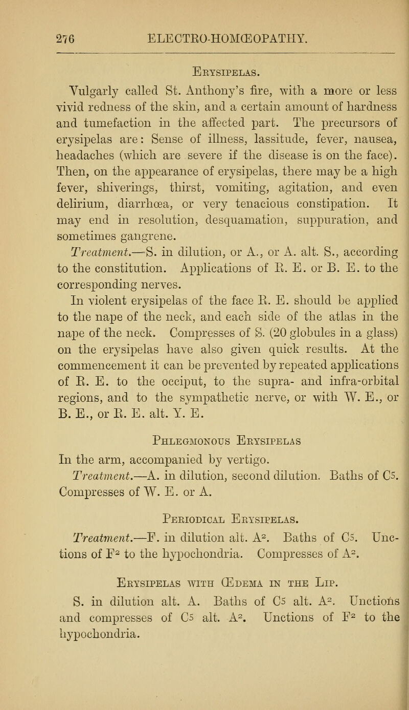 Eeysipelas. Vulgarly called St. Anthony's fire, with a more or less vivid redness of the skin, and a certain amount of hardness and tumefaction in the affected part. The precursors of erysipelas are: Sense of illness, lassitude, fever, nausea, headaches (which are severe if the disease is on the face). Then, on the appearance of erysipelas, there may be a high fever, shiverings, thirst, vomiting, agitation, and even delirium, diarrhoea, or very tenacious constipation. It may end in resolution, desquamation, suppuration, and sometimes gangrene. Treatment.^'^. in dilution, or A., or A. alt. S., according to the constitution. Applications of R. E. or B. E. to the corresponding nerves. In violent erysipelas of the face E. E. should he applied to the nape of the neck, and each side of the atlas in the na^oe of the neck. Compresses of S. (20 globules in a glass) on the erysipelas have also given quick results. At the commencement it can be prevented by repeated applications of E. E. to the occiput, to the supra- and infra-orbital regions, and to the sympathetic nerve, or with W. E., or B. E., or E. E. alt. Y. E. Phlegmonous Eeysipelas In the arm, accompanied by vertigo. Treatment.—A. in dilution, second dilution. Baths of Cs. Comx^resses of W. E. or A. Periodical Erysipelas. Treatment.—F. in dilution alt. A^. Baths of C5. Unc- tions of E^ to the hypochondria. Compresses of A-. Erysipelas with QEdema in the Lip. S. in dilution alt. A. Baths of C5 alt. A^. Unctions and compresses of C5 alt. A^. Unctions of F^ to the hypochondria.