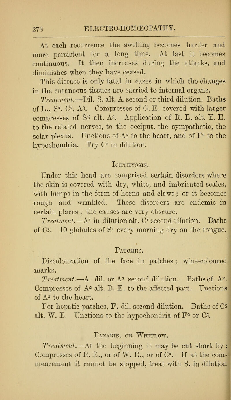 At each recurrence the swelhng becomes harder and more persistent for a long time. At last it becomes continuous. It then increases during the attacks, and diminishes when they have ceased. This disease is only fatal in cases in which the changes in the cutaneous tissues are carried to internal organs. Treatment.—Dil. S. alt. A. second or third dilution. Baths of L., S5, C5, A3. Compresses of G. E. covered with larger compresses of S5 alt. As. Application of E. E. alt. Y. E. to the related nerves, to the occiput, the sympathetic, the solar plexus. Unctions of As to the heart, and of F^ to the hypochondria. Try C^ in dilution. Ichthyosis. Under this head are comprised certain disorders where the skin is covered with dry, white, and imbricated scales, with lumps in the form of horns and claws; or it becomes rough and wrinkled. These disorders are endemic in certain places ; the causes are very obscure. Treatment.—A^ in dilution alt. C^ second dilution. Baths of C5. 10 globules of S^ every morning dry on the tongue. Patches. Discolouration of the face in patches; wine-coloured marks. Treatment.—A. dil. or A^ second dilution. Baths of A^. Compresses of A^ alt. B. E. to the affected part. Unctions of A^ to the heart. For hepatic patches, F. dil. second dilution. Baths of C5 alt. W. E. Unctions to the hypochondria of F^ or Cs. Panakis, or Whitlow. Treatment.—At the beginning it maybe cut short by: Compresses of E. E., or of W. E., or of C5. If at the com- inencement it cannot be stopped, treat with S. in dilution