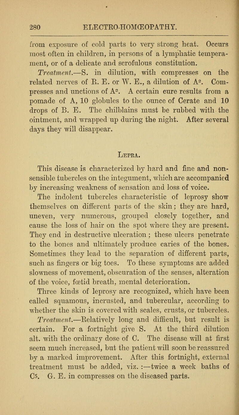 from exposure of cold parts to very strong heat. Occurs most often in children, in persons of a lymphatic tempera- ment, or of a delicate and scrofulous constitution. Treatment.—S. in dilution, with compresses on the related nerves of E. E. or W. E., a dilution of. A^. Com- presses and unctions of A^. A certain cure results from a pomade of A, 10 globules to the ounce of Cerate and 10 drops of B. E. The chilblains must be rubbed with the ointment, and wrapped up during the night. After several days they will disappear. Lepra. This disease is characterized by hard and fine and non- sensible tubercles on the integument, which are accompanied by increasing weakness of sensation and loss of voice. The indolent tubercles characteristic of leprosy show themselves on different parts of the skin; they are hard, uneven, very numerous, grouped closely together, and cause the loss of hair on the spot where they are present. They end in destructive ulceration ; these ulcers penetrate to the bones and ultimately produce caries of the bones. Sometimes they lead to the separation of different parts, such as fingers or big toes. To these symptoms are added slowness of movement, obscuration of the senses, altera-tion of the voice, foetid breath, mental deterioration. Three kinds of leprosy are recognized, which have been called squamous, incrusted, and tubercular, according to w'hether the skin is covered with scales, crusts, or tubercles. Treatment.—Eelativety long and difficult, but result is certain. For a fortnight give S. At the third dilution alt. with the ordinary dose of C. The disease will at first seem much increased, but the patient will soon be reassured by a marked improvement. After this fortnight, external treatment must be added, viz. :—twice a week baths of Cs. G. E. in compresses on the diseased parts.