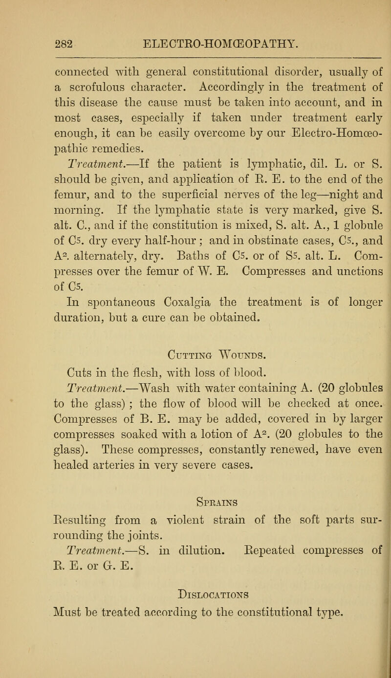 connected with general constitutional disorder, usually of a scrofulous character. Accordingly in the treatment of this disease the cause must be taken into account, and in most cases, especially if taken under treatment early enough, it can be easily overcome by our Electro-Homoeo- pathic remedies. Treatment.—If the patient is lymphatic, dil. L. or S. should be given, and application of R. E. to the end of the femur, and to the superficial nerves of the leg—night and morning. If the lymphatic state is very marked, give S. alt. C, and if the constitution is mixed, S. alt. A., 1 globule of C5. dry every half-hour ; and in obstinate cases, C5., and A^ alternately, dry. Baths of Cs. or of S5. alt. L. Com- presses over the femur of W. E. Compresses and unctions of Cs. In spontaneous Coxalgia the treatment is of longer duration, but a cure can be obtained. Cutting Wounds. Cuts in the flesh, with loss of blood. Treatment.—Wash with water containing A. (20 globules to the glass) ; the flow of blood will be checked at once. Compresses of B. E. may be added, covered in by larger compresses soaked with a lotion of A^. (20 globules to the glass). These compresses, constantly renewed, have even healed arteries in very severe cases. Sprains Piesulting from a violent strain of the soft parts sur- rounding the joints. Treatment.—S. in dilution. Piepeated compresses of E. E. or G. E. Dislocations Must be treated according to the constitutional type.