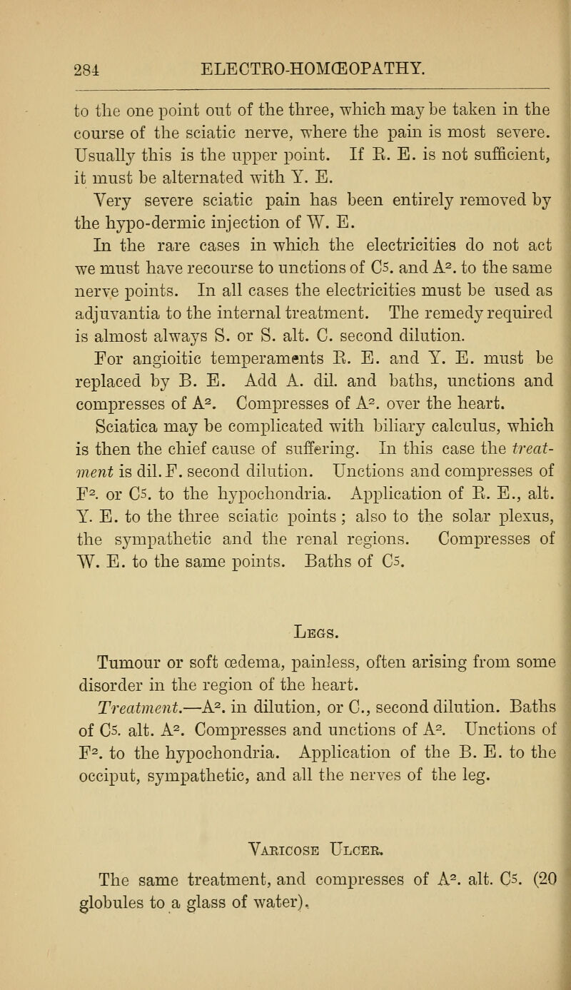 to tlie one point out of the three, which may be taken in the course of the sciatic nerve, where the pain is most severe. Usually this is the upper point. If E. E. is not sufficient, it must be alternated with Y. E. Yery severe sciatic pain has been entirely removed by the hypo-dermic injection of W. E. In the rare cases in which the electricities do not act we must have recourse to unctions of C5. and h?. to the same nerve points. In all cases the electricities must be used as adjuvantia to the internal treatment. The remedy required is almost always S. or S. alt. C. second dilution. For angioitic temperaments E. E. and Y. E. must be replaced by B. E. Add A. dil. and baths, unctions and compresses of A^. Compresses of A^. over the heart. Sciatica may be complicated with biliary calculus, which is then the chief cause of suffering. In this case the treat- ment is dil.F. second dilution. Unctions and compresses of F^. or C5. to the h^^pochondria. Application of E. E., alt. Y. E. to the three sciatic points; also to the solar plexus, the sympathetic and the renal regions. Compresses of W. E. to the same points. Baths of C5. Legs. Tumour or soft oedema, painless, often arising from some disorder in the region of the heart. Treatment.—A^. in dilution, or C, second dilution. Baths of C5. alt. A^. Compresses and unctions of A-. Unctions of F^. to the hypochondria. Application of the B. E. to the occiput, sympathetic, and all the nerves of the leg. Varicose Ulcer. The same treatment, and compresses of A^. alt. C5. (20 globules to a glass of water).