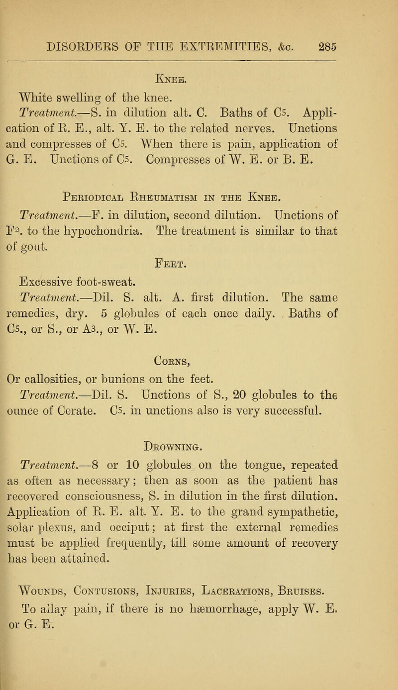 Knee. White swelling of the knee. Treatment.—S. in dilution alt. C. Baths of C5. Appli- cation of E. E., alt. Y. E. to the related nerves. Unctions and compresses of Cs. When there is pain, application of G. E. Unctions of Qs. Compresses of W. E. or B. E. Periodical Eheumatism in the Knee. Treatment.—F. in dilution, second dilution. Unctions of F-. to the hypochondria. The treatment is similar to that of gout. Feet. Excessive foot-sweat. Treatment.—Dil. S. alt. A. first dilution. The same remedies, dry. 5 globules of each once daily. . Baths of C5., or S., or As., or W. E. Corns, Or callosities, or bunions on the feet. Treatment.—Dil. S. Unctions of S., 20 globules to the ounce of Cerate. Cs. in unctions also is very successful. Drowning. Treatment.—8 or 10 globules on the tongue, repeated as often as necessary; then as soon as the patient has recovered consciousness, S. in dilution in the first dilution. Application of E. E. alt. Y. E. to the grand sympathetic, solar plexus, and occiput; at first the external remedies must be applied frequently, till some amount of recovery has been attained. Wounds, Contusions, Injuries, Lacerations, Bruises. To allay pain, if there is no haemorrhage, apply W. E. or G. E. t