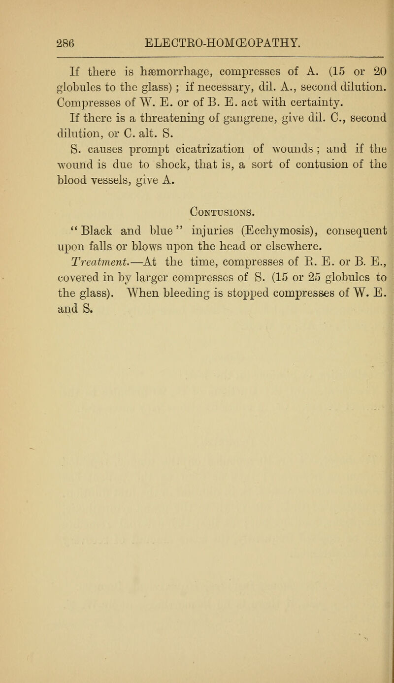 I If there is haemorrhage, compresses of A. (15 or 20 globules to the glass) ; if necessary, dil. A., second dilution. Compresses of W. E. or of B. E. act with certainty. If there is a threatening of gangrene, give dil. C, second dilution, or C. alt. S. | S. causes prompt cicatrization of wounds ; and if the wound is due to shock, that is, a sort of contusion of the blood vessels, give A. Contusions.  Black and blue injuries (Ecchymosis), consequent upon falls or blows upon the head or elsewhere. ■ Treatment,—At the time, compresses of E. E. or B. E., covered in by larger compresses of S. (15 or 25 globules to the glass). When bleeding is sto^Dped compresses of W. E. and S.