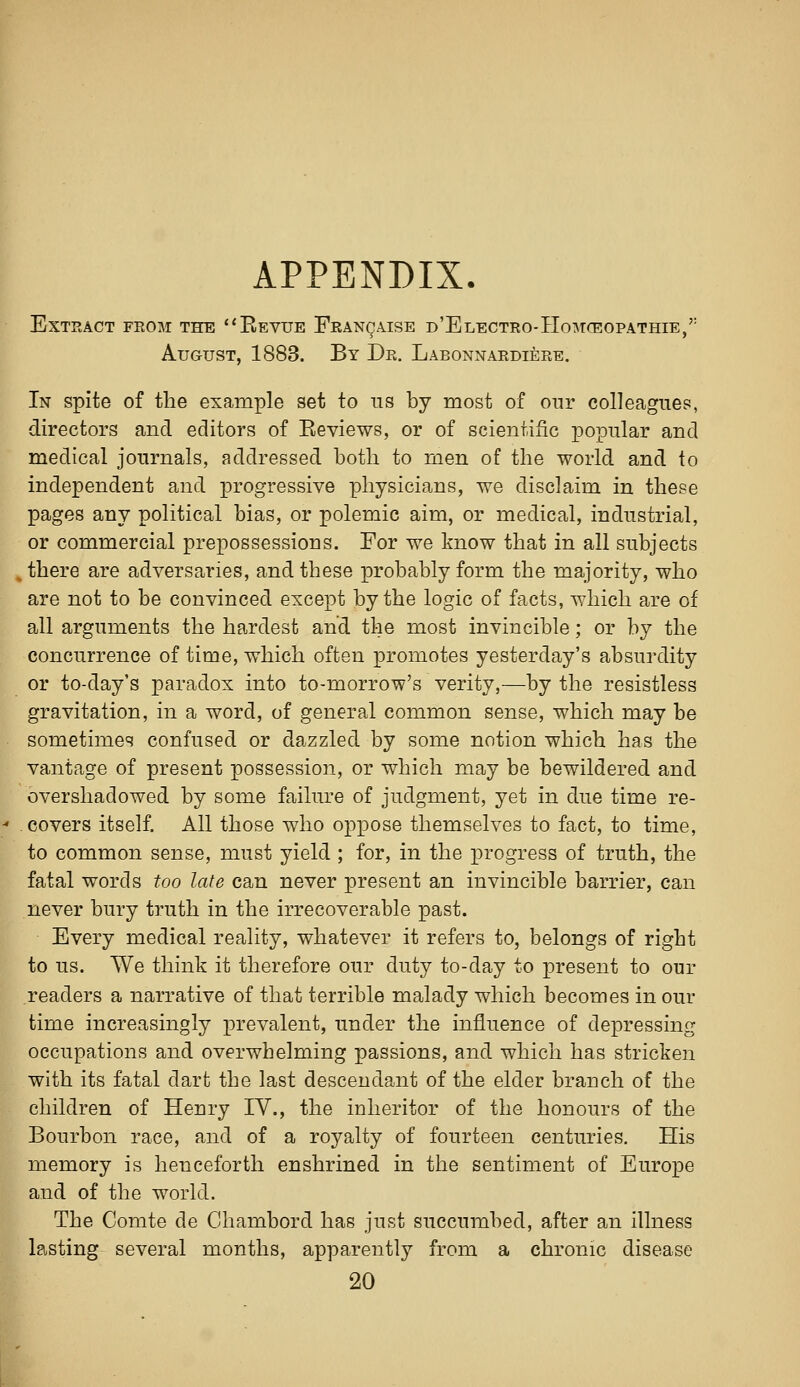 APPENDIX. Extract from the *'Bevue Feancaise D'ELECTRo-HoMrEOPATHiE,'' August, 1883. By Dr. Labonnardiere. In spite of the example set to ns by most of our colleagues, directors and editors of Eeviews, or of scientific popular and medical journals, addressed both to men of the world and to independent and x^i'og^essive physicians, we disclaim in these pages any political bias, or polemic aim, or medical, industrial, or commercial prepossessions. For we know that in all subjects ^ there are adversaries, and these probably form the majority, who are not to be convinced except by the logic of facts, which are of all arguments the hardest and the most invincible; or by the concurrence of time, which often promotes yesterday's absurdity or to-day's paradox into to-morrow's verity,—by the resistless gravitation, in a word, of general common sense, which may be sometimes confused or dazzled by some notion which has the vantage of present possession, or which may be bewildered and overshadowed by some failure of judgment, yet in due time re- covers itself. All those who oppose themselves to fact, to time, to common sense, must yield ; for, in the progress of truth, the fatal words too late can never present an invincible barrier, can never bury truth in the irrecoverable past. Every medical reality, whatever it refers to, belongs of right to us. We think it therefore our duty to-day to present to our readers a narrative of that terrible malady which becomes in our time increasingly prevalent, under the influence of depressing occupations and overwhelming passions, and which has stricken with its fatal dart the last descendant of the elder branch of the children of Henry IV., the inheritor of the honours of the Bourbon race, and of a royalty of fourteen centuries. His memory is henceforth enshrined in the sentiment of Europe and of the world. The Comte de Chambord has just succumbed, after an illness lasting several months, apparently from a chronic disease 20