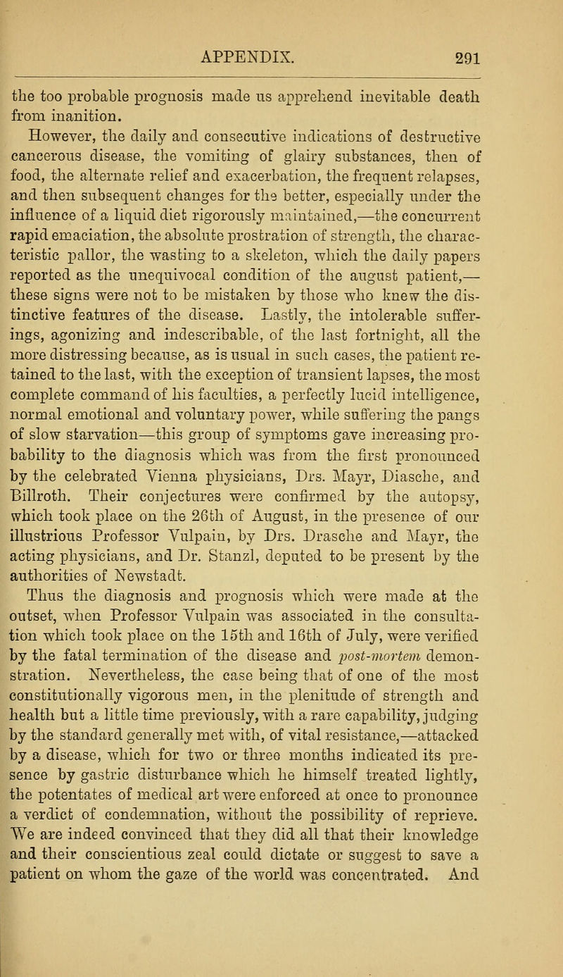 the too probable prognosis made us apprehend inevitable death from inanition. However, the daily and consecutive indications of destructive cancerous disease, the vomiting of glairy substances, then of food, the alternate relief and exacerbation, the frequent relapses, and then subsequent changes for the better, especially under the influence of a liquid diet rigorously maintained,—the concurrent rapid emaciation, the absolute prostration of strength, the charac- teristic X3allor, the wasting to a skeleton, which the daily papers reported as the unequivocal condition of the august patient,— these signs were not to be mistaken by those who knew the dis- tinctive features of the disease. Lastly, the intolerable suffer- ings, agonizing and indescribable, of the last fortnight, all the more distressing because, as is usual in such cases, the patient re- tained to the last, with the exception of transient lapses, the most complete command of his faculties, a perfectly lucid intelligence, normal emotional and voluntary power, while suffering the pangs of slow starvation—this group of symptoms gave increasing pro- bability to the diagnosis which was from the first pronounced by the celebrated Vienna physicians, Drs. Mayr, Diasche, and Billroth. Their conjectures were confirmed by the autopsy, which took place on the 26th of August, in the presence of our illustrious Professor Vulpain, by Drs. Drasche and Mayr, the acting physicians, and Dr. Stanzl, deputed to be present by the authorities of Newstadt. Thus the diagnosis and prognosis which were made at the outset, when Professor Vulpain was associated in the consulta- tion which took place on the 15th and 16th of July, were verified by the fatal termination of the disease and post-mortem demon- stration. Nevertheless, the case being that of one of the most constitutionally vigorous men, in the plenitude of strength and health but a little time previously, with a rare capability, judging by the standard generally met with, of vital resistance,—attacked by a disease, which for two or three months indicated its pre- sence by gastric disturbance which he himself treated lightly, the potentates of medical art were enforced at once to pronounce a verdict of condemnation, without the possibility of reprieve. We are indeed convinced that they did all that their knowledge and their conscientious zeal could dictate or suggest to save a patient on whom the gaze of the world was concentrated. And