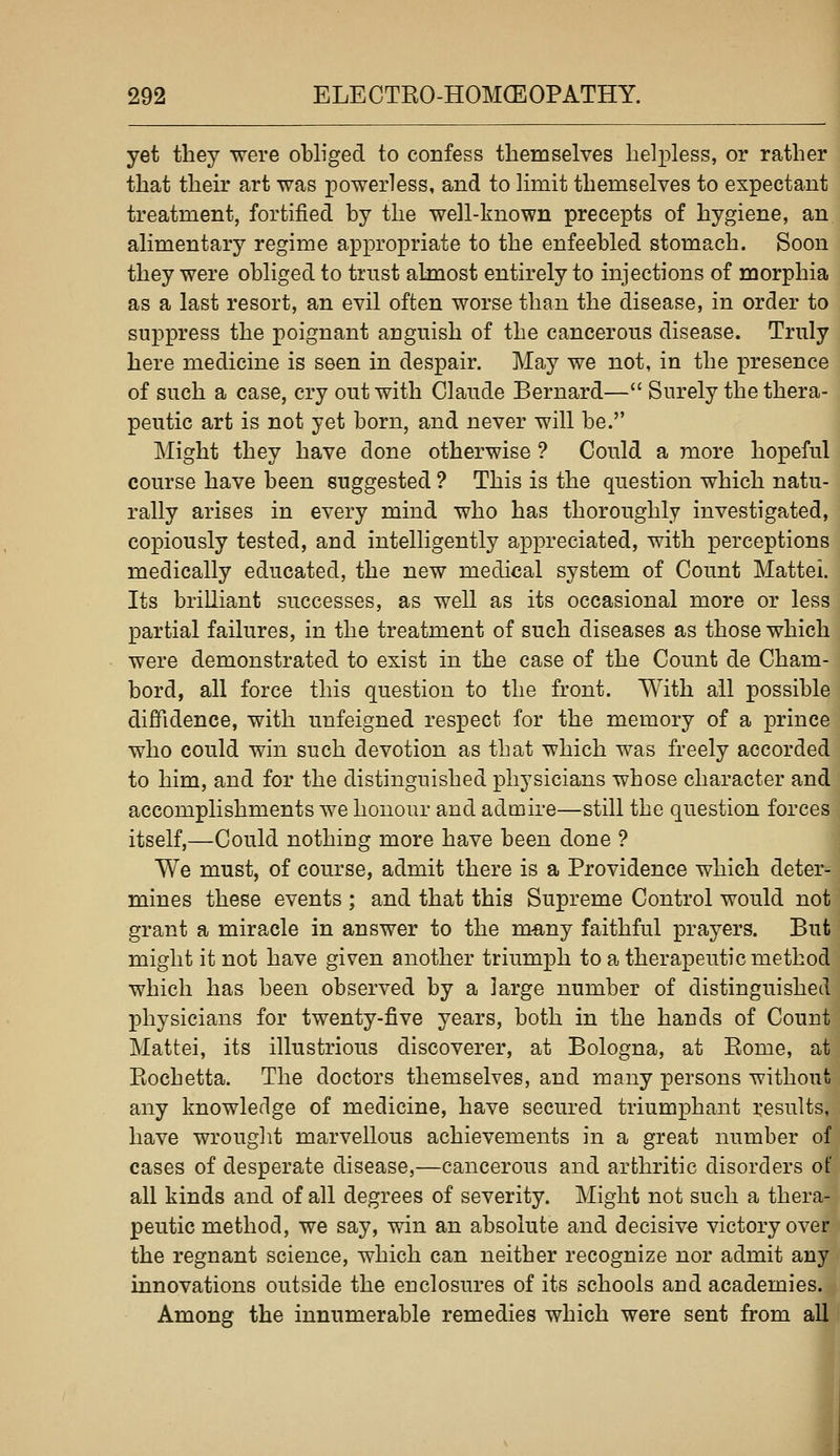 yet they were obliged to confess themselves helpless, or rather that their art was powerless, and to limit themselves to expectant treatment, fortified by the well-known precepts of hygiene, an alimentary regime appropriate to the enfeebled stomach. Soon they were obliged to trust almost entirely to injections of morphia as a last resort, an evil often worse than the disease, in order to suppress the poignant anguish of the cancerous disease. Truly here medicine is seen in despair. May we not, in the presence of such a case, cry out with Claude Bernard— Surely the thera- peutic art is not yet born, and never will be. Might they have done otherwise ? Could a more hopeful course have been suggested ? This is the question which natu- rally arises in every mind who has thoroughly investigated, copiously tested, and intelligently appreciated, with perceptions medically educated, the new medical system of Count Mattel. Its brilliant successes, as well as its occasional more or less partial failures, in the treatment of such diseases as those which were demonstrated to exist in the case of the Count de Cham- bord, all force this question to the front. With all possible diffidence, with unfeigned respect for the memory of a prince who could win such devotion as that which was freely accorded to him, and for the distinguished physicians whose character and accomplishments we honour and admire—still the question forces itself,—Could nothing more have been done ? We must, of course, admit there is a Providence which deter- mines these events ; and that this Supreme Control would not grant a miracle in answer to the many faithful prayers. But might it not have given another triumph to a therapeutic method which has been observed by a large number of distinguished physicians for twenty-five years, both in the hands of Count Mattei, its illustrious discoverer, at Bologna, at Eome, at Eochetta. The doctors themselves, and many persons without any knowledge of medicine, have secured triumphant i:esults, have wrouglit marvellous achievements in a great number of cases of desperate disease,—cancerous and arthritic disorders of all kinds and of all degrees of severity. Might not such a thera- peutic method, we say, win an absolute and decisive victory over the regnant science, which can neither recognize nor admit any innovations outside the enclosures of its schools and academies. Among the innumerable remedies which were sent from all