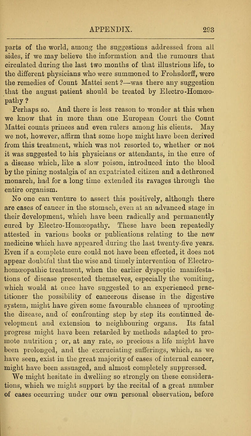 parts of the world, among the suggestions addressed from all sides, if we may believe the information and the rumours that circulated during the last two months of that illustrious life, to the different physicians who were summoned to Frohsdorff, were the remedies of Count Mattel sent ?—was there any suggestion that the august patient should be treated by Electro-Homoeo- pathy ? Perhaps so. And there is less reason to wonder at this when we know that in more than one European Court the Count Mattel counts princes and even rulers among his clients. May we not, however, affirm that some hope might have been derived from this treatment, which was not resorted to, whether or not it was suggested to his physicians or attendants, in the cure of a disease which, like a slow poison, introduced into the blood by the pining nostalgia of an expatriated citizen and a dethroned monarch, had for a long time extended its ravages through the entire organism. No one can venture to assert this positively, although there are cases of cancer in the stomach, even at an advanced stage in their development, which have been radically and permanently cured by Electro-Homoeopathy. These have been repeatedly attested in various books or publications relating to the new medicine which have appeared during the last twenty-five years. Even if a complete cure could not have been effected, it does not appear doubtfal that the wise and timely intervention of Electro- homoeopathic treatment, when the earlier dyspeptic manifesta- tions of disease presented themselves, especially the vomiting, which would at once have suggested to an experienced prac- titioner the possibility of cancerous disease in the digestive system, might have given some favourable chances of uprooting the disease, and of confronting step by step its continued de- velopment and extension to neighbouring organs. Its fatal progress might have been retarded by methods adapted to pro- mote nutrition ; or, at any rate, so precious a life might have been prolonged, and the excruciating sufferings, which, as we have seen, exist in the great majority of cases of internal cancer, might have been assuaged, and almost completely suppressed. We might hesitate in dwehing so strongly on these considera- tions, which we might support by the recital of a great number of cases occurring under our own personal observation, before