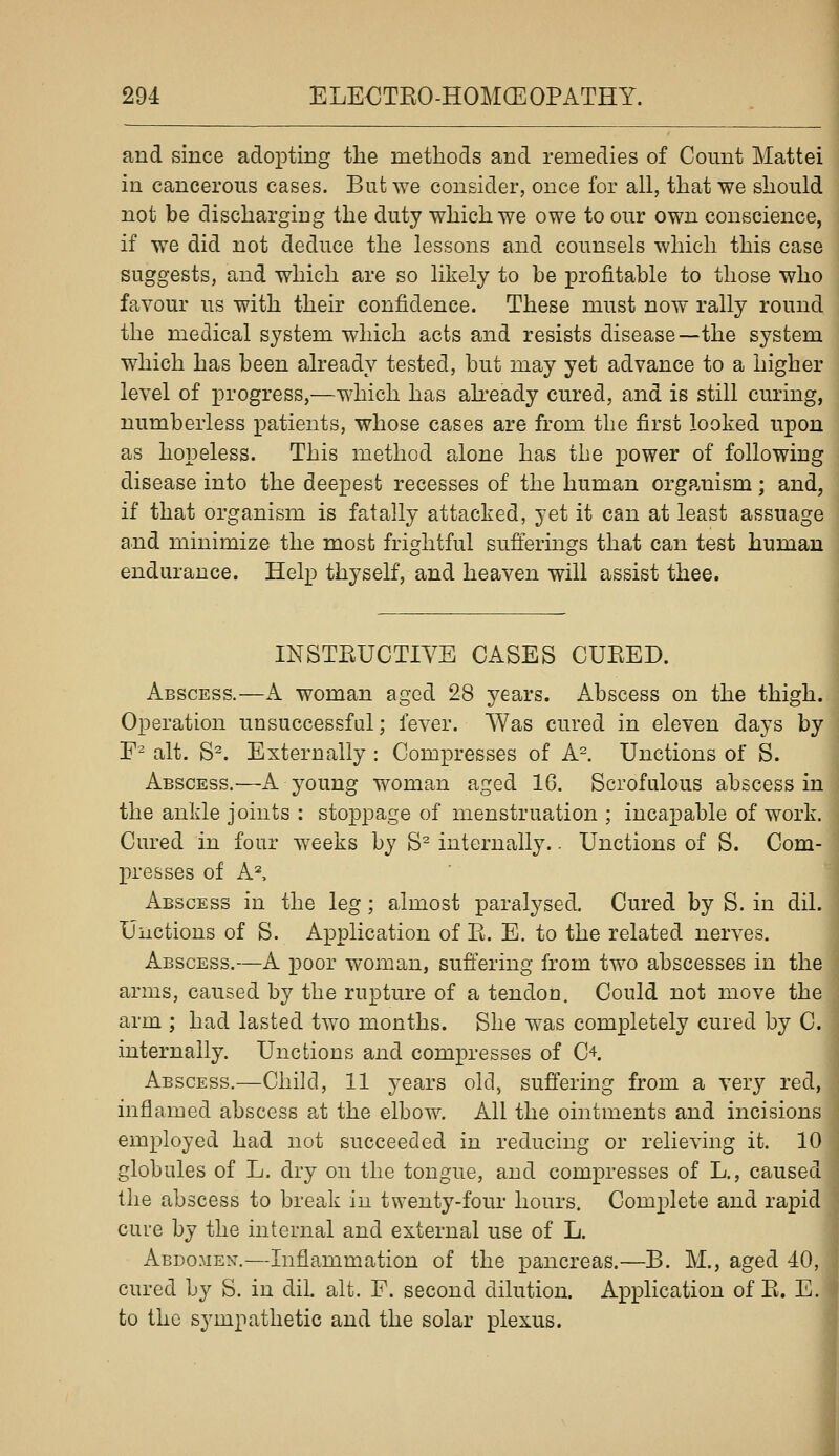 and since adopting the methods and remedies of Count Mattel in cancerous cases. But we consider, once for all, that we should not be discharging the duty which we owe to our own conscience, if we did not deduce the lessons and counsels which this case suggests, and which are so likely to be profitable to those who favour us with their confidence. These must now rally round the medical system which acts and resists disease—the system which has been already tested, but may yet advance to a higher level of progress,—which has akeady cured, and is still curing, numberless patients, whose cases are from the first looked upon as hopeless. This method alone has the power of following disease into the deepest recesses of the human organism; and, if that organism is fatally attacked, yet it can at least assuage and minimize the most frightful suft^ermgs that can test human endurance. Help thyself, and heaven will assist thee. INSTEUCTIVE CASES CUEED. Abscess.—K woman aged 28 years. Abscess on the thigh. Operation unsuccessful; fever. Was cured in eleven days by F^ alt. S^. Externally : Compresses of A=. Unctions of S. Abscess.—A young woman aged 16. Scrofulous abscess in the ankle joints : stoppage of menstruation ; incapable of work. Cured in four weeks by S^ internally.. Unctions of S. Com- presses of A^ Abscess in the leg; almost paralysed. Cured by S. in dil. Unctions of S. Application of E. E. to the related nerves. Abscess.—A poor woman, sufi^ering from two abscesses in the arms, caused by the rupture of a tendon. Could not move the arm ; had lasted two months. She was completely cured by C. internally. Unctions and compresses of C'^. Abscess.—Child, 11 years old, suffering from a very red, inflamed abscess at the elbow. All the ointments and incisions employed had not succeeded in reducing or relieving it. 10 globules of L. dry on the tongue, and compresses of L., caused tlie abscess to break in twenty-four hours. Complete and rapid cure by the internal and external use of L. Abdomen.—Inflammation of the pancreas.—B. M., aged 40, cured by S. in dil alt. F. second dilution. Application of E. E. to the sympathetic and the solar plexus.