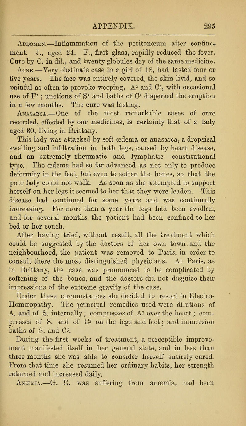 Abdomen.—Inflammation of the peritonoeum after confine- ment. J., aged 24. F., first glass, rapidly reduced the fever. Cure by C. in dil., and twenty globules dry of the same medicine. Acne.—Very obstinate case in a girl of 18, had lasted foiu* or five years. The face was entirely covered, the skin livid, and so painful as often to provoke weeping. A^ and C3, with occasional use of F^; unctions of S^ and baths of C^ dispersed the eruption in a few months. The cure was lasting. Anasaeca.—One of the most remarkable cases of cure recorded, effected by our medicines, is certainly that of a lady aged 30, living in Brittany. This lady was attacked by soft oedema or anasarca, a dropsical swelling and infiltration in both legs, caused by heart disease, and an extremely rheumatic and lymphatic constitutional type. The oedema had so far advanced as not only to produce deformity in the feet, but even to soften the bones, so that the poor lady could not walk. As soon as she attempted to support herself on her legs it seemed to her that they were leaden. This disease had continued for some years and was continually increasing. For more than a year the legs had been swollen, and for several months the patient had been confined to her bed or her couch. After having tried, without result, all the treatment which could be suggested by the doctors of her own town. and the neighbourhood, the patient was removed to Paris, in order to consult there the most distinguished physicians. At Paris, as in Brittany, the case was pronounced to be complicated by softening of the bones, and the doctors did not disguise their impressions of the extreme gravity of the case. Under these circumstances she decided to resort to Electro- Homoeopathy. The X->i'incipal remedies used were dilutions of A. and of S. internally; compresses of As over the heart; com- presses of S. and of C^ on the legs and feet; and immersion baths of S. and Cs. During the first weeks of treatment, a perceptible improve- ment manifested itself in her general state, and in less than three months she was able to consider herself entirely cured. From that time she resumed her ordinary habits, her strength returned and increased daily. Ancemia.—G. E. was sufferius: from anoemia. had been